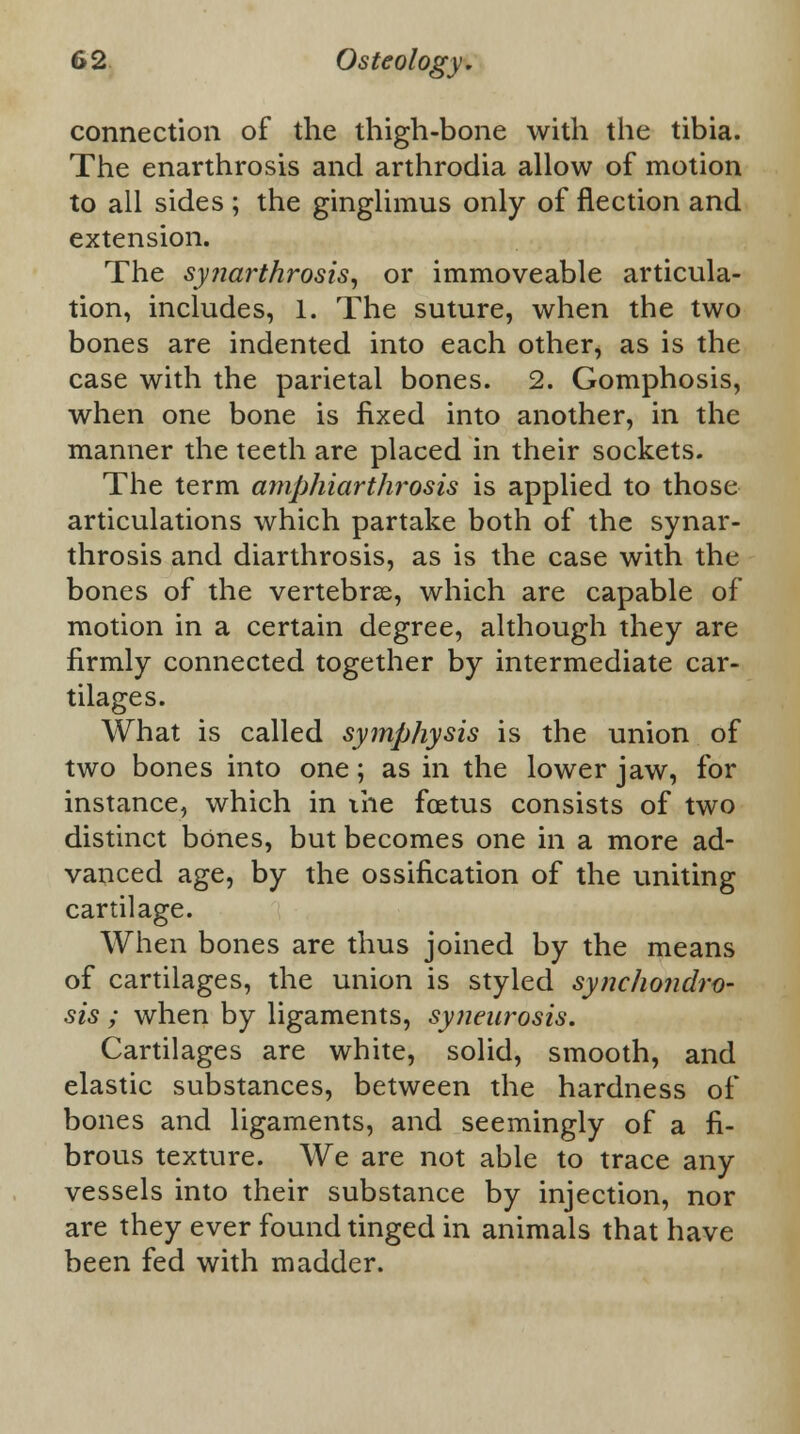 connection of the thigh-bone with the tibia. The enarthrosis and arthrodia allow of motion to all sides ; the ginglimus only of flection and extension. The synarthrosis, or immoveable articula- tion, includes, 1. The suture, when the two bones are indented into each other, as is the case with the parietal bones. 2. Gomphosis, when one bone is fixed into another, in the manner the teeth are placed in their sockets. The term amphiarthrosis is applied to those articulations which partake both of the synar- throsis and diarthrosis, as is the case with thu bones of the vertebrae, which are capable of motion in a certain degree, although they are firmly connected together by intermediate car- tilages. What is called symphysis is the union of two bones into one; as in the lower jaw, for instance, which in the foetus consists of two distinct bones, but becomes one in a more ad- vanced age, by the ossification of the uniting cartilage. When bones are thus joined by the means of cartilages, the union is styled synchondro- sis ; when by ligaments, syneurosis. Cartilages are white, solid, smooth, and elastic substances, between the hardness of bones and ligaments, and seemingly of a fi- brous texture. We are not able to trace any vessels into their substance by injection, nor are they ever found tinged in animals that have been fed with madder.