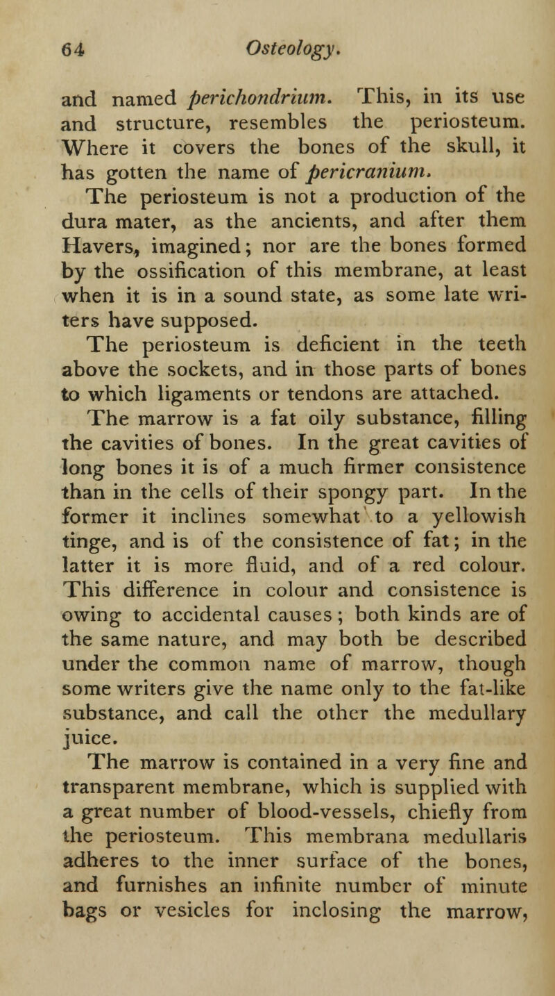 and named perichondrium. This, in its use and structure, resembles the periosteum. Where it covers the bones of the skull, it has gotten the name of pericranium. The periosteum is not a production of the dura mater, as the ancients, and after them Havers, imagined; nor are the bones formed by the ossification of this membrane, at least when it is in a sound state, as some late wri- ters have supposed. The periosteum is deficient in the teeth above the sockets, and in those parts of bones to which ligaments or tendons are attached. The marrow is a fat oily substance, filling the cavities of bones. In the great cavities of long bones it is of a much firmer consistence than in the cells of their spongy part. In the former it inclines somewhat to a yellowish tinge, and is of the consistence of fat; in the latter it is more fluid, and of a red colour. This difference in colour and consistence is owing to accidental causes; both kinds are of the same nature, and may both be described under the common name of marrow, though some writers give the name only to the fat-like substance, and call the other the medullary juice. The marrow is contained in a very fine and transparent membrane, which is supplied with a great number of blood-vessels, chiefly from the periosteum. This membrana medullaris adheres to the inner surface of the bones, and furnishes an infinite number of minute bags or vesicles for inclosing the marrow,