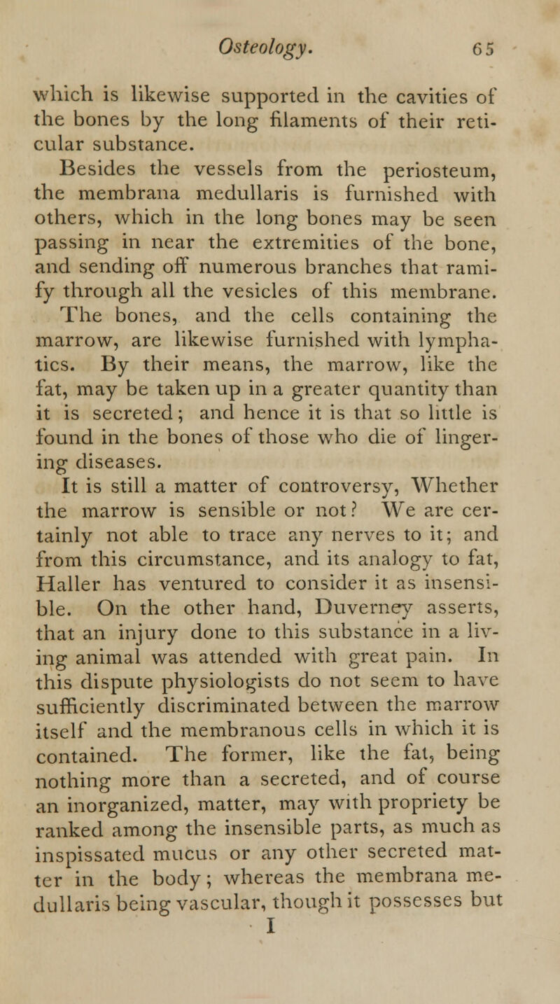 which is likewise supported in the cavities of the bones by the long filaments of their reti- cular substance. Besides the vessels from the periosteum, the membrana medullaris is furnished with others, which in the long bones may be seen passing in near the extremities of the bone, and sending off numerous branches that rami- fy through all the vesicles of this membrane. The bones, and the cells containing the marrow, are likewise furnished with lympha- tics. By their means, the marrow, like the fat, may be taken up in a greater quantity than it is secreted; and hence it is that so little is found in the bones of those who die of linger- ing diseases. It is still a matter of controversy, Whether the marrow is sensible or not? We are cer- tainly not able to trace any nerves to it; and from this circumstance, and its analogy to fat, Haller has ventured to consider it as insensi- ble. On the other hand, Duverney asserts, that an injury done to this substance in a liv- ing animal was attended with great pain. In this dispute physiologists do not seem to have sufficiently discriminated between the marrow itself and the membranous cells in which it is contained. The former, like the fat, being nothing more than a secreted, and of course an inorganized, matter, may with propriety be ranked among the insensible parts, as much as inspissated mucus or any other secreted mat- ter in the body; whereas the membrana me- dullaris being vascular, though it possesses but I