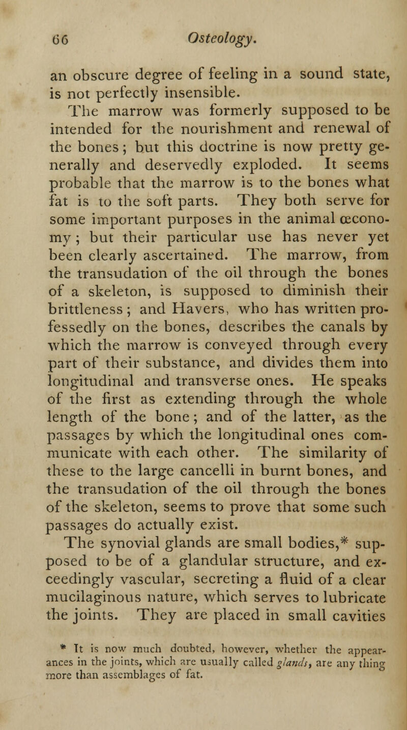 an obscure degree of feeling in a sound state, is not perfectly insensible. The marrow was formerly supposed to be intended for the nourishment and renewal of the bones; but this doctrine is now pretty ge- nerally and deservedly exploded. It seems probable that the marrow is to the bones what fat is to the soft parts. They both serve for some important purposes in the animal cecono- my ; but their particular use has never yet been clearly ascertained. The marrow, from the transudation of the oil through the bones of a skeleton, is supposed to diminish their brittleness ; and Havers, who has written pro- fessedly on the bones, describes the canals by which the marrow is conveyed through every part of their substance, and divides them into longitudinal and transverse ones. He speaks of the first as extending through the whole length of the bone; and of the latter, as the passages by which the longitudinal ones com- municate with each other. The similarity of these to the large cancelli in burnt bones, and the transudation of the oil through the bones of the skeleton, seems to prove that some such passages do actually exist. The synovial glands are small bodies,* sup- posed to be of a glandular structure, and ex- ceedingly vascular, secreting a fluid of a clear mucilaginous nature, which serves to lubricate the joints. They are placed in small cavities * Tt is now much doubted, however, whether the appear- ances in the joints, which arc usually called glands% are any thing more than assemblages of fat.