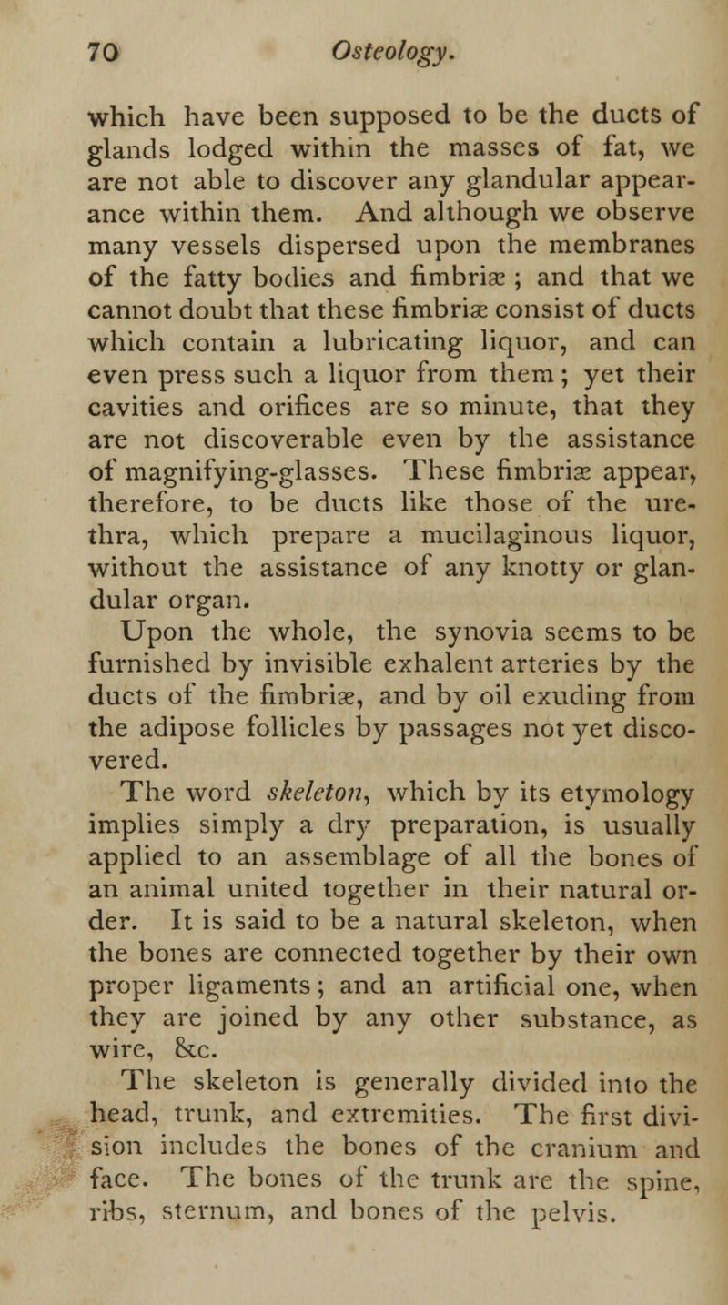 which have been supposed to be the ducts of glands lodged within the masses of fat, we are not able to discover any glandular appear- ance within them. And although we observe many vessels dispersed upon the membranes of the fatty bodies and fimbrise ; and that we cannot doubt that these fimbrise consist of ducts which contain a lubricating liquor, and can even press such a liquor from them; yet their cavities and orifices are so minute, that they are not discoverable even by the assistance of magnifying-glasses. These fimbrise appear, therefore, to be ducts like those of the ure- thra, which prepare a mucilaginous liquor, without the assistance of any knotty or glan- dular organ. Upon the whole, the synovia seems to be furnished by invisible exhalent arteries by the ducts of the fimbriae, and by oil exuding from the adipose follicles by passages not yet disco- vered. The word skeleton, which by its etymology implies simply a dry preparation, is usually applied to an assemblage of all the bones of an animal united together in their natural or- der. It is said to be a natural skeleton, when the bones are connected together by their own proper ligaments; and an artificial one, when they are joined by any other substance, as wire, &c. The skeleton is generally divided into the head, trunk, and extremities. The first divi- sion includes the bones of the cranium and face. The bones of the trunk are the spine, ribs, sternum, and bones of the pelvis.