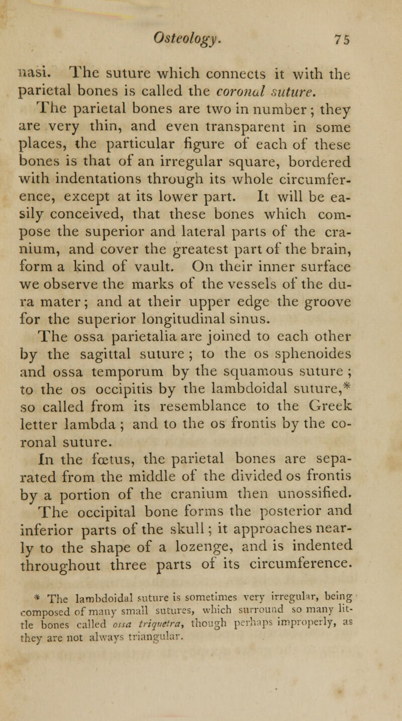 nasi. The suture which connects it with the parietal bones is called the coronal suture. The parietal bones are two in number; they are very thin, and even transparent in some places, the particular figure of each of these bones is that of an irregular square, bordered with indentations through its whole circumfer- ence, except at its lower part. It will be ea- sily conceived, that these bones which com- pose the superior and lateral parts of the cra- nium, and cover the greatest part of the brain, form a kind of vault. On their inner surface we observe the marks of the vessels of the du- ra mater; and at their upper edge the groove for the superior longitudinal sinus. The ossa parietalia are joined to each other by the sagittal suture ; to the os sphenoides and ossa temporum by the squamous suture ; to the os occipitis by the lambdoidal suture,* so called from its resemblance to the Greek letter lambda ; and to the os frontis by the co- ronal suture. in the foetus, the parietal bones are sepa- rated from the middle of the divided os frontis by a portion of the cranium then unossified. The occipital bone forms the posterior and inferior parts of the skull; it approaches near- ly to the shape of a lozenge, and is indented throughout three parts of its circumference. * The lambdoidal suture is sometimes very irregular, being composed of many small sutures, which surround so many lit- tle bones called ossa triquetra, though perhaps improperly, as they are not always triangular.