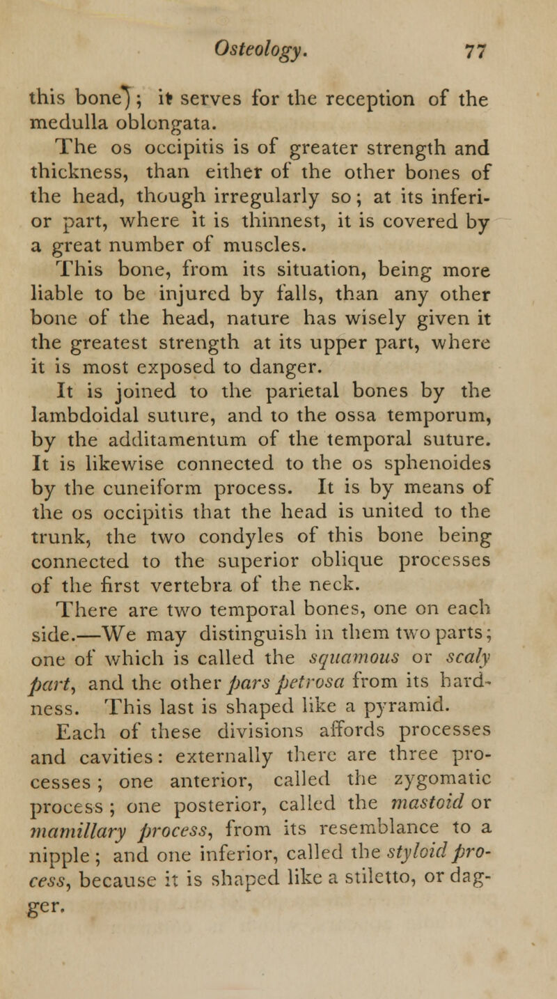 this bone'}; it serves for the reception of the medulla oblongata. The os occipitis is of greater strength and thickness, than either of the other bones of the head, though irregularly so; at its inferi- or part, where it is thinnest, it is covered by a great number of muscles. This bone, from its situation, being more liable to be injured by falls, than any other bone of the head, nature has wisely given it the greatest strength at its upper part, where it is most exposed to danger. It is joined to the parietal bones by the lambdoidal suture, and to the ossa temporum, by the additamentum of the temporal suture. It is likewise connected to the os sphenoides by the cuneiform process. It is by means of the os occipitis that the head is united to the trunk, the two condyles of this bone being connected to the superior oblique processes of the first vertebra of the neck. There are two temporal bones, one on each side.—We may distinguish in them two parts; one of which is called the squamous or scaly part, and the other pars petrosa from its hard- ness. This last is shaped like a pyramid. Each of these divisions affords processes and cavities: externally there are three pro- cesses ; one anterior, called the zygomatic process ; one posterior, called the mastoid or mamillary process, from its resemblance to a nipple ; and one inferior, called the styloid pro- cess, because it is shaped like a stiletto, or dag- ger.