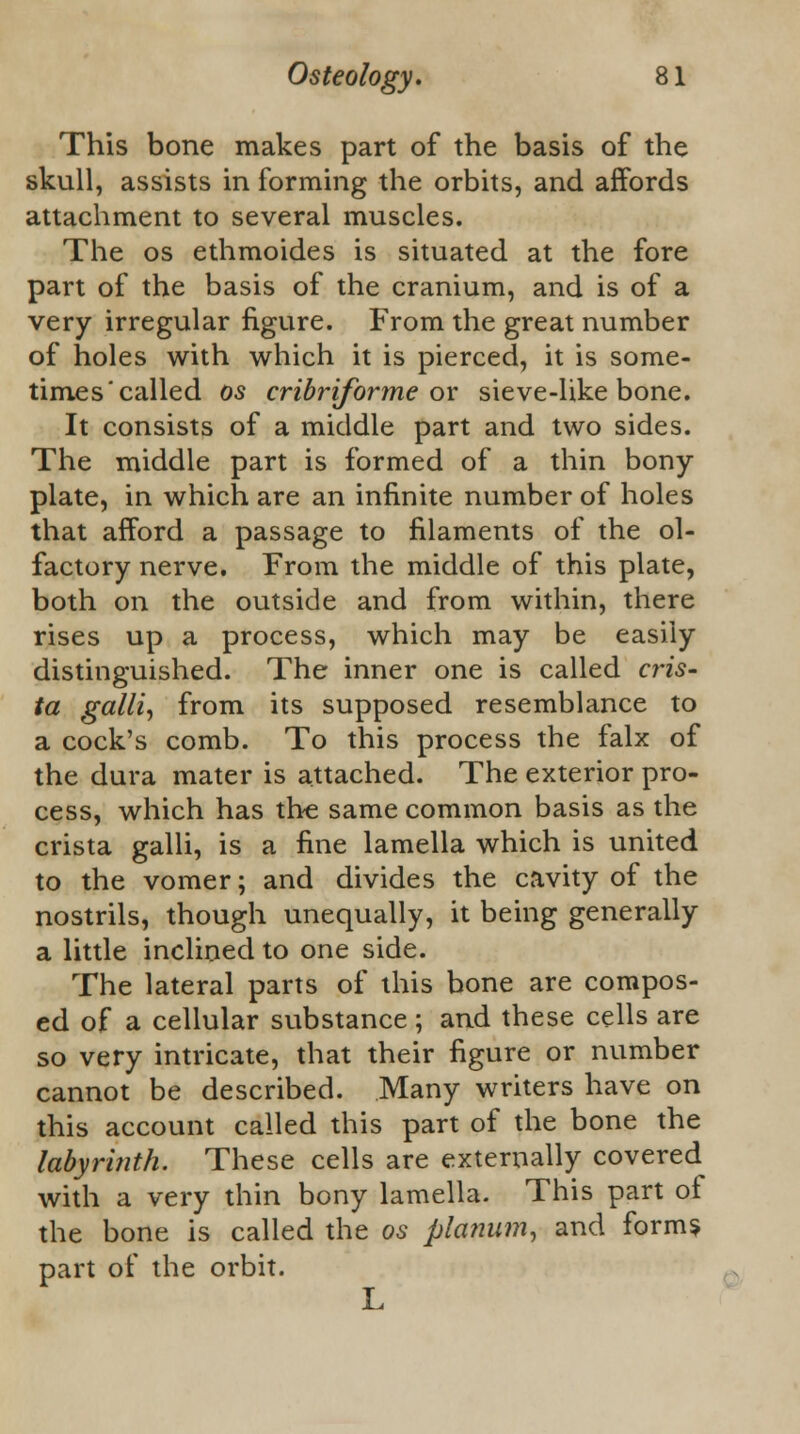 This bone makes part of the basis of the skull, assists in forming the orbits, and affords attachment to several muscles. The os ethmoides is situated at the fore part of the basis of the cranium, and is of a very irregular figure. From the great number of holes with which it is pierced, it is some- times called os cribriforme or sieve-like bone. It consists of a middle part and two sides. The middle part is formed of a thin bony- plate, in which are an infinite number of holes that afford a passage to filaments of the ol- factory nerve. From the middle of this plate, both on the outside and from within, there rises up a process, which may be easily distinguished. The inner one is called cris- ta galli, from its supposed resemblance to a cock's comb. To this process the falx of the dura mater is attached. The exterior pro- cess, which has the same common basis as the crista galli, is a fine lamella which is united to the vomer; and divides the cavity of the nostrils, though unequally, it being generally a little inclined to one side. The lateral parts of this bone are compos- ed of a cellular substance; and these cells are so very intricate, that their figure or number cannot be described. Many writers have on this account called this part of the bone the labyrinth. These cells are externally covered with a very thin bony lamella. This part of the bone is called the os planum, and forms part of the orbit. L