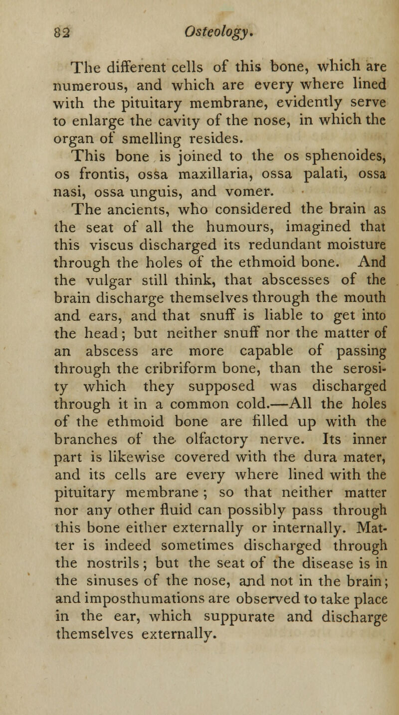 The different cells of this bone, which are numerous, and which are every where lined with the pituitary membrane, evidently serve to enlarge the cavity of the nose, in which the organ of smelling resides. This bone is joined to the os sphenoides, os frontis, ossa maxillaria, ossa palati, ossa nasi, ossa unguis, and vomer. The ancients, who considered the brain as the seat of all the humours, imagined that this viscus discharged its redundant moisture through the holes of the ethmoid bone. And the vulgar still think, that abscesses of the brain discharge themselves through the mouth and ears, and that snuff is liable to get into the head; but neither snuff nor the matter of an abscess are more capable of passing through the cribriform bone, than the serosi- ty which they supposed was discharged through it in a common cold.—All the holes of the ethmoid bone are filled up with the branches of the olfactory nerve. Its inner part is likewise covered with the dura mater, and its cells are every where lined with the pituitary membrane ; so that neither matter nor any other fluid can possibly pass through this bone either externally or internally. Mat- ter is indeed sometimes discharged through the nostrils; but the seat of the disease is in the sinuses of the nose, and not in the brain; and imposthumations are observed to take place in the ear, which suppurate and discharge themselves externally.