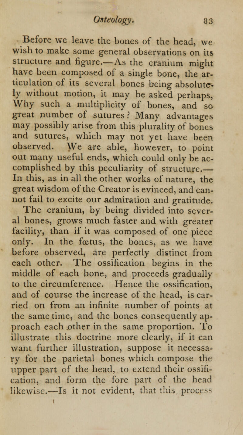 Before we leave the bones of the head, we wish to make some general observations on its structure and figure.—As the cranium might have been composed of a single bone, the ar- ticulation of its several bones being absolute- ly without motion, it may be asked perhaps, Why such a multiplicity of bones, and so great number of sutures? Many advantages may possibly arise from this plurality of bones and sutures, which may not yet have been observed. We are able, however, to point out many useful ends, which could only be ac- complished by this peculiarity of structure.— In this, as in all the other works of nature, the great wisdom of the Creator is evinced, and can- not fail to excite our admiration and gratitude. The cranium, by being divided into sever- al bones, grows much faster and with greater facility, than if it was composed of one piece only. In the foetus, the bones, as we have before observed, are perfectly distinct from each other. The ossification begins in the middle of each bone, and proceeds gradually to the circumference. Hence the ossification, and of course the increase of the head, is car- ried on from an infinite number of points at the same time, and the bones consequently ap- proach each other in the same proportion. To illustrate this doctrine more clearly, if it can want further illustration, suppose it necessa- ry for the parietal bones which compose the upper part of the head, to extend their ossifi- cation, and form the fore part of the head likewise.—Is it not evident, that this process