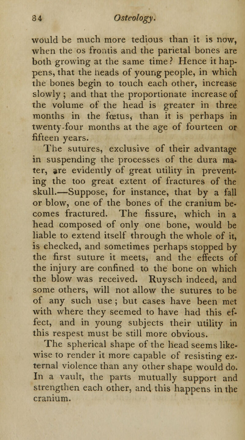 would be much more tedious than it is now, when the os frontis and the parietal bones are both growing at the same time ? Hence it hap- pens, that the Heads of young people, in which the bones begin to touch each other, increase slowly ; and that the proportionate increase of the volume of the head is greater in three months in the foetus, than it is perhaps in twenty-four months at the age of fourteen or fifteen years. The sutures, exclusive of their advantage in suspending the processes of the dura ma- ter, are evidently of great utility in prevent- ing the too great extent of fractures of the skull.—Suppose, for instance, that by a fall or blow, one of the bones of the cranium be- comes fractured. The fissure, which in a head composed of only one bone, would be liable to extend itself through the whole of it, is checked, and sometimes perhaps stopped by the first suture it meets, and the effects of the injury are confined to the bone on which the blow was received. Ruysch indeed, and some others, will not allow the sutures to be of any such use ; but cases have been met with where they seemed to have had this ef- fect, and in young subjects their utility in this respest must be still more obvious. The spherical shape of the head seems like- wise to render it more capable of resisting ex- ternal violence than any other shape would do. In a vault, the parts mutually support and strengthen each other, and this happens in the cranium.