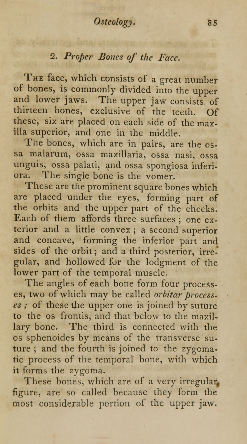 1. Proper Bones of the Face. The face, which consists of a great number of bones, is commonly divided into the upper and lower jaws. The upper jaw consists of thirteen bones, exclusive of the teeth. Of these, six are placed on each side of the max- illa superior, and one in the middle. The bones, which are in pairs, are the os- sa malarum, ossa maxillaria, ossa nasi, ossa unguis, ossa palati, and ossa spongiosa inferi- ora. The single bone is the vomer. These are the prominent square bones which are placed under the eyes, forming part of the orbits and the upper part of the cheeks. Each of them affords three surfaces ; one ex- terior and a little convex ; a second superior and concave, forming the inferior part and sides of the orbit; and a third posterior, irre- gular, and hollowed for the lodgment of the lower part of the temporal muscle, The angles of each bone form four process- es, two of which may be called orbitar process- es ; of these the upper one is joined by suture to the os frontis, and that below to the maxil- lary bone. The third is connected with the os sphenoides by means of the transverse su- ture ; and the fourth is joined to the zygoma- tic process of the temporal bone, with which it forms the zygoma. These bones, which are of a very irregular figure, are so called because they form the most considerable portion of the upper jaw.