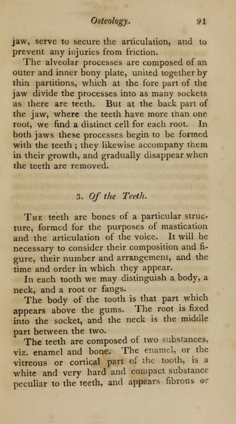 jaw, serve to secure the articulation, and to prevent any injuries from friction. The alveolar processes are composed of an outer and inner bony plate, united together by thin partitions, which at the fore part of the jaw divide the processes into as many sockets as there are teeth. But at the back part of the jaw, where the teeth have more than one root, we find a distinct cell for each root. In both jaws these processes begin to be formed with the teeth ; they likewise accompany them in their growth, and gradually disappear when the teeth are removed. 3. Of the Teeth. The teeth are bones of a particular struc- ture, formed for the purposes of mastication and the articulation of the voice. It will be necessary to consider their composition and fi- gure, their number and arrangement, and the time and order in which they appear. In each tooth we may distinguish a body, a neck, and a root or fangs. The body of the tooth is that part which appears above the gums. The root is fixed into the socket, and the neck is the middle part between the two. The teeth are composed of two substances, viz. enamel and bone. The enamel, or the vitreous or cortical part of the tooth, is a white and very hard and compact substance peculiar to the teeth, and appears fibrous o-r