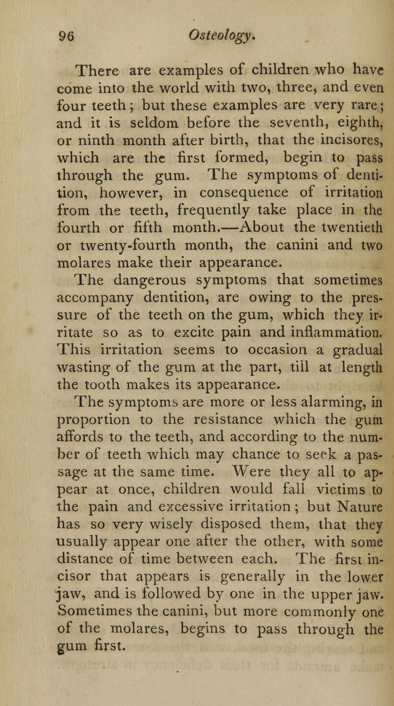 There are examples of children who have come into the world with two, three, and even four teeth; but these examples are very rare; and it is seldom before the seventh, eighth, or ninth month after birth, that the incisores, which are the first formed, begin to pass through the gum. The symptoms of denti- tion, however, in consequence of irritation from the teeth, frequently take place in the fourth or fifth month.—About the twentieth or twenty-fourth month, the canini and two molares make their appearance. The dangerous symptoms that sometimes accompany dentition, are owing to the pres- sure of the teeth on the gum, which they ir- ritate so as to excite pain and inflammation. This irritation seems to occasion a gradual wasting of the gum at the part, till at length the tooth makes its appearance. The symptoms are more or less alarming, in proportion to the resistance which the gum affords to the teeth, and according to the num- ber of teeth which may chance to seek a pas- sage at the same time. Were they all to ap- pear at once, children would fall victims to the pain and excessive irritation ; but Nature has so very wisely disposed them, that they usually appear one after the other, with some distance of time between each. The first in- cisor that appears is generally in the lower jaw, and is followed by one in the upper jaw. Sometimes the canini, but more commonly one of the molares, begins to pass through the gum first.