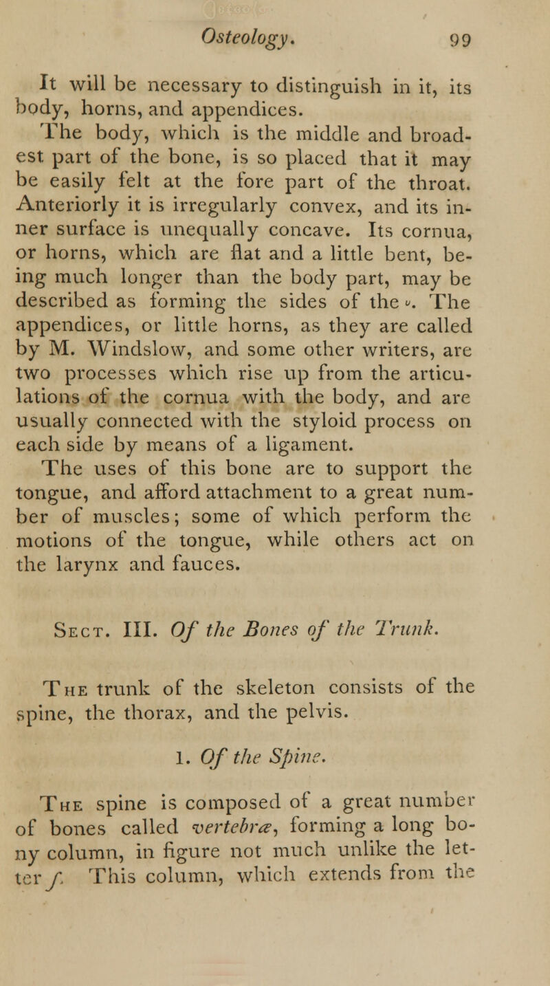 It will be necessary to distinguish in it, its body, horns, and appendices. The body, which is the middle and broad- est part of the bone, is so placed that it may be easily felt at the fore part of the throat. Anteriorly it is irregularly convex, and its in- ner surface is unequally concave. Its cornua, or horns, which are flat and a little bent, be- ing much longer than the body part, may be described as forming the sides of the », The appendices, or little horns, as they are called by M. Windslow, and some other writers, are two processes which rise up from the articu- lations of the cornua with the body, and are usually connected with the styloid process on each side by means of a ligament. The uses of this bone are to support the tongue, and afford attachment to a great num- ber of muscles; some of which perform the motions of the tongue, while others act on the larynx and fauces. Sect. III. Of the Bones of the Trunk. The trunk of the skeleton consists of the spine, the thorax, and the pelvis. 1. Of the Spine. The spine is composed of a great number of bones called vertebra?, forming a long bo- ny column, in figure not much unlike the let- ter/. This column, which extends from the