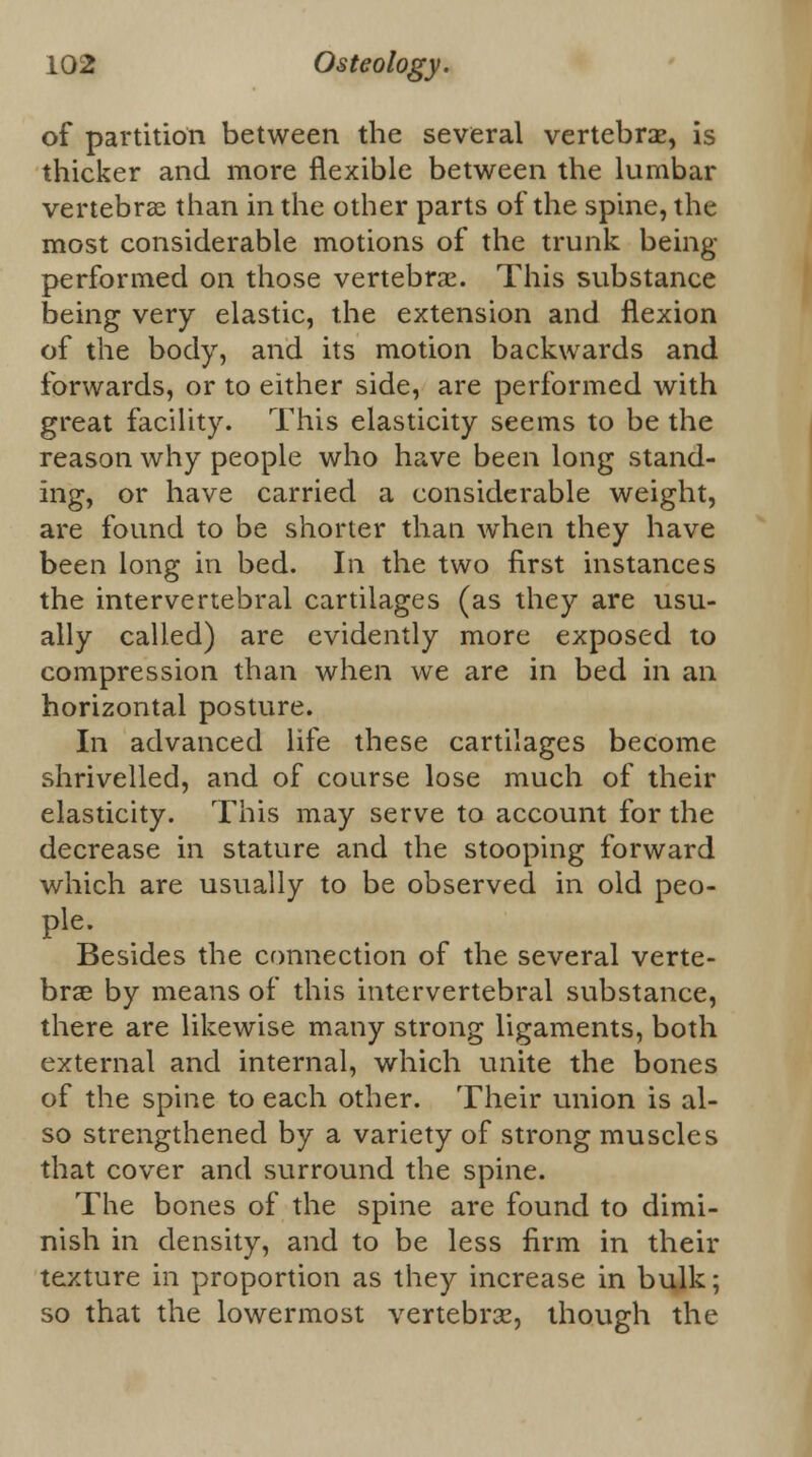 of partition between the several vertebra?, is thicker and more flexible between the lumbar vertebras than in the other parts of the spine, the most considerable motions of the trunk being- performed on those vertebrae. This substance being very elastic, the extension and flexion of the body, and its motion backwards and forwards, or to either side, are performed with great facility. This elasticity seems to be the reason why people who have been long stand- ing, or have carried a considerable weight, are found to be shorter than when they have been long in bed. In the two first instances the intervertebral cartilages (as they are usu- ally called) are evidently more exposed to compression than when we are in bed in an horizontal posture. In advanced life these cartilages become shrivelled, and of course lose much of their elasticity. This may serve to account for the decrease in stature and the stooping forward which are usually to be observed in old peo- ple. Besides the connection of the several verte- brae by means of this intervertebral substance, there are likewise many strong ligaments, both external and internal, which unite the bones of the spine to each other. Their union is al- so strengthened by a variety of strong muscles that cover and surround the spine. The bones of the spine are found to dimi- nish in density, and to be less firm in their texture in proportion as they increase in bulk; so that the lowermost vertebrae, though the