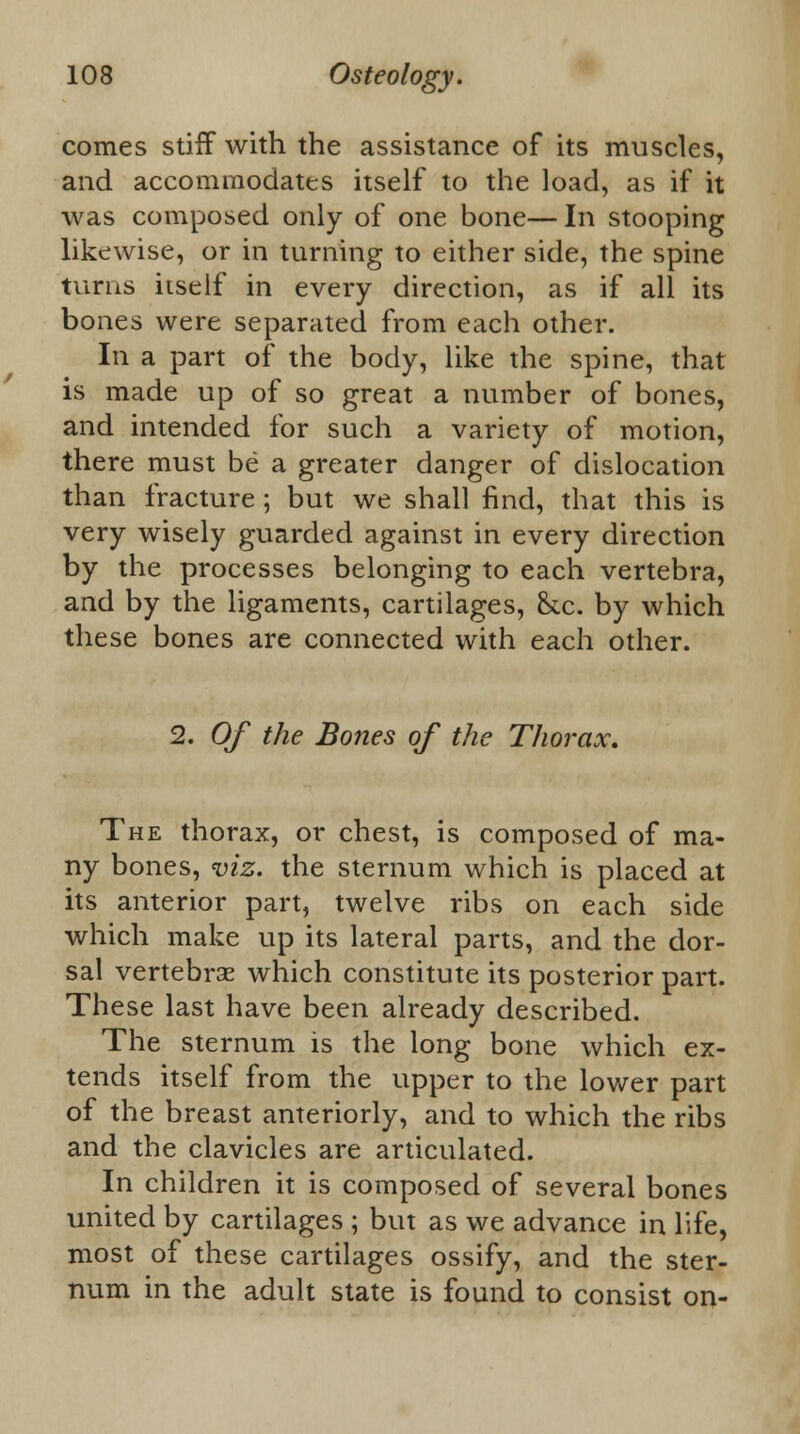 comes stiff with the assistance of its muscles, and accommodates itself to the load, as if it was composed only of one bone— In stooping likewise, or in turning to either side, the spine turns itself in every direction, as if all its bones were separated from each other. In a part of the body, like the spine, that is made up of so great a number of bones, and intended for such a variety of motion, there must be a greater danger of dislocation than fracture ; but we shall find, that this is very wisely guarded against in every direction by the processes belonging to each vertebra, and by the ligaments, cartilages, h.c. by which these bones are connected with each other. 2. Of the Bones of the Thorax. The thorax, or chest, is composed of ma- ny bones, viz. the sternum which is placed at its anterior part, twelve ribs on each side which make up its lateral parts, and the dor- sal vertebras which constitute its posterior part. These last have been already described. The sternum is the long bone which ex- tends itself from the upper to the lower part of the breast anteriorly, and to which the ribs and the clavicles are articulated. In children it is composed of several bones united by cartilages ; but as we advance in life, most of these cartilages ossify, and the ster- num in the adult state is found to consist on-