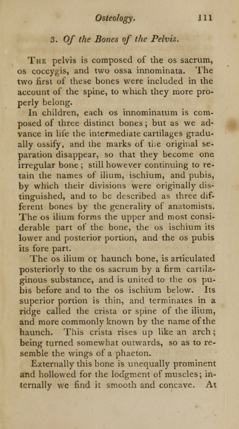 3. Of the Bones of the Pelvis. The pelvis is composed of the os sacrum, os coccygis, and two ossa innominata. The two first of these bones were included in the account of the spine, to which they more pro- perly belong. In children, each os innominatum is com- posed of three distinct bones; but as we ad- vance in life the intermediate cartilages gradu- ally ossify, and the marks of the original se- paration disappear, so that they become one irregular bone ; still however continuing to re- tain the names of ilium, ischium, and pubis, by which their divisions were originally dis- tinguished, and to be described as three dif- ferent bones by the generality of anatomists. The os ilium forms the upper and most consi- derable part of the bone, the os ischium its lower and posterior portion, and the os pubis its fore part. The os ilium or haunch bone, is articulated posteriorly to the os sacrum by a firm cartila- ginous substance, and is united to the os pu- bis before and to the os ischium below. Its superior portion is thin, and terminates in a ridge called the crista or spine of the ilium, and more commonly known by the name of the haunch. This crista rises up like an arch; being turned somewhat outwards, so as to re- semble the wings of a phaeton. Externally this bone is unequally prominent and hollowed for the lodgment of muscles; in- ternally we find it smooth and concave. At