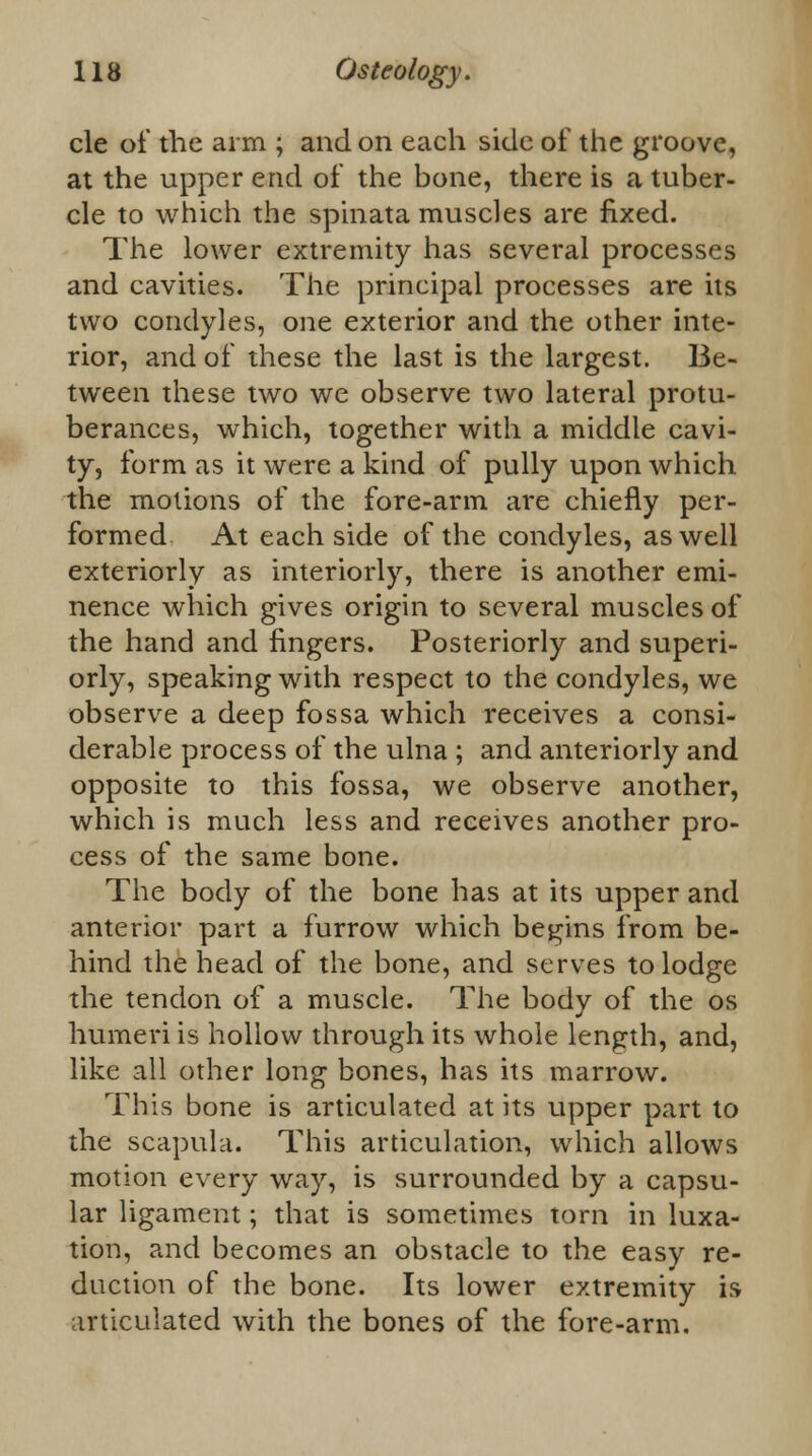 cle of the arm ; and on each side of the groove, at the upper end of the bone, there is a tuber- cle to which the spinata muscles are fixed. The lower extremity has several processes and cavities. The principal processes are its two condyles, one exterior and the other inte- rior, and of these the last is the largest. Be- tween these two we observe two lateral protu- berances, which, together with a middle cavi- ty, form as it were a kind of pully upon which the motions of the fore-arm are chiefly per- formed At each side of the condyles, as well exteriorly as interiorly, there is another emi- nence which gives origin to several muscles of the hand and fingers. Posteriorly and superi- orly, speaking with respect to the condyles, we observe a deep fossa which receives a consi- derable process of the ulna ; and anteriorly and opposite to this fossa, we observe another, which is much less and receives another pro- cess of the same bone. The body of the bone has at its upper and anterior part a furrow which begins from be- hind the head of the bone, and serves to lodge the tendon of a muscle. The body of the os humeri is hollow through its whole length, and, like all other long bones, has its marrow. This bone is articulated at its upper part to the scapula. This articulation, which allows motion every way, is surrounded by a capsu- lar ligament; that is sometimes torn in luxa- tion, and becomes an obstacle to the easy re- duction of the bone. Its lower extremity is articulated with the bones of the fore-arm.