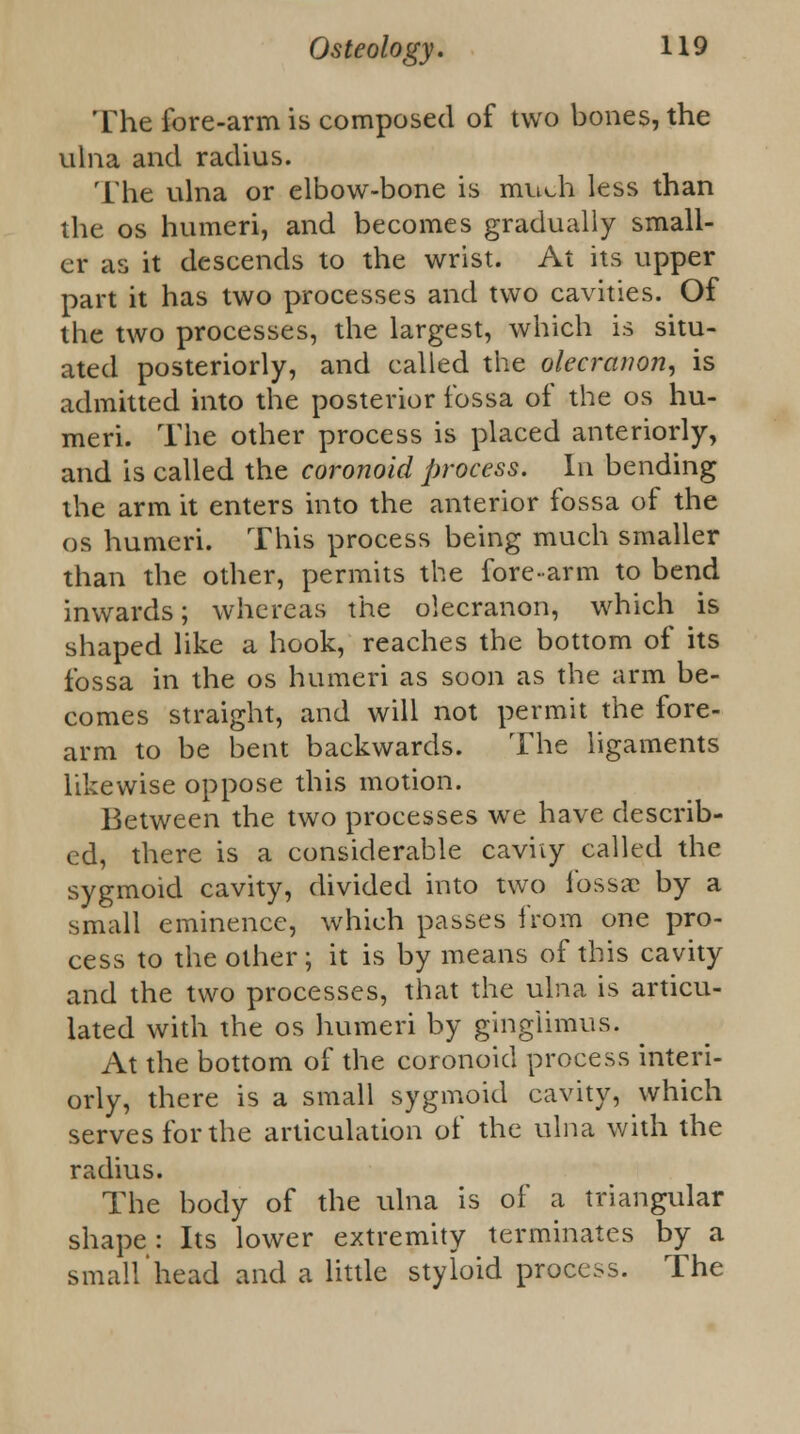 The fore-arm is composed of two bones, the ulna and radius. The ulna or elbow-bone is much less than the os humeri, and becomes gradually small- er as it descends to the wrist. At its upper part it has two processes and two cavities. Of the two processes, the largest, which is situ- ated posteriorly, and called the olecranon, is admitted into the posterior fossa of the os hu- meri. The other process is placed anteriorly, and is called the coronoid process. In bending the arm it enters into the anterior fossa of the os humeri. This process being much smaller than the other, permits the fore-arm to bend inwards; whereas the olecranon, which is shaped like a hook, reaches the bottom of its fossa in the os humeri as soon as the arm be- comes straight, and will not permit the fore- arm to be bent backwards. The ligaments likewise oppose this motion. Between the two processes we have describ- ed, there is a considerable cavity called the sygmoid cavity, divided into two fossa: by a small eminence, which passes from one pro- cess to the other; it is by means of this cavity and the two processes, that the ulna is articu- lated with the os humeri by gingiimus. At the bottom of the coronoid process interi- orly, there is a small sygmoid cavity, which serves for the articulation of the ulna with the radius. The body of the ulna is of a triangular shape : Its lower extremity terminates by a small'head and a little styloid process. The
