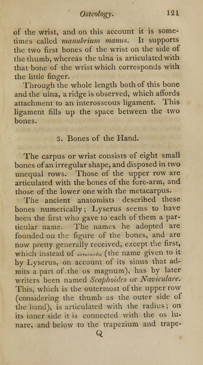 of the wrist, and on this account it is some- times called manubrium manus. It supports the two first bones of the wrist on the side of the thumb, whereas the ulna is articulated with that bone of the wrist which corresponds with the little finger. Through the whole length both of this bone and the ulna, a ridge is observed, which affords attachment to an interosseous ligament. This ligament fills up the space between the two bones. 3. Bones of the Hand. The carpus or wrist consists of eight small bones of an irregular shape, and disposed in two unequal rows. Those of the upper row are articulated with the bones of the fore-arm, and those of the lower one with the metacarpus. The ancient anatomists described these bones numerically; Lyserus seems to have been the first who gave to each of them a par- ticular name. The names he adopted are founded on the figure of the bones, and are now pretty generally received, except the first, which instead of M»xH//u (the name given to it by Lyserus, on account of its sinus that ad- mits a part of .the os magnum), has by later writers been named Scaphoides or Naviculare. This, which is the outermost of the upper row (considering the thumb as the outer side of the hand), is articulated with the radius; on its inner side it is connected with the os lu- nare, and below to the trapezium and trape- Q