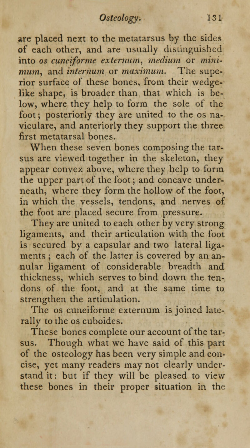 are placed next to the metatarsus by the sides of each other, and are usually distinguished into os cuneiforme externum, medium or mini- mum, and internum or maximum. The supe- rior surface of these bones, from their wedge- like shape, is broader than that which is be- low, where they help to form the sole of the foot; posteriorly they are united to the os na- viculare, and anteriorly they support the three first metatarsal bones. When these seven bones composing the tar- sus are viewed together in the skeleton, they appear convex above, where they help to form the upper part of the foot; and concave under- neath, where they form the hollow of the foot, in which the vessels, tendons, and nerves of the foot are placed secure from pressure. They are united to each other by very strong ligaments, and their articulation with the foot is secured by a capsular and two lateral liga- ments ; each of the latter is covered by an an- nular ligament of considerable breadth and thickness, which serves to bind down the ten- dons of the foot, and at the same time to strengthen the articulation. The os cuneiforme externum is joined late- rally to the os cuboides. These bones complete our account of the tar- sus. Though what we have said of this part of the osteology has been very simple and con- cise, yet many readers may not clearly under- stand it: but if they will be pleased to view these bones in their proper situation in the