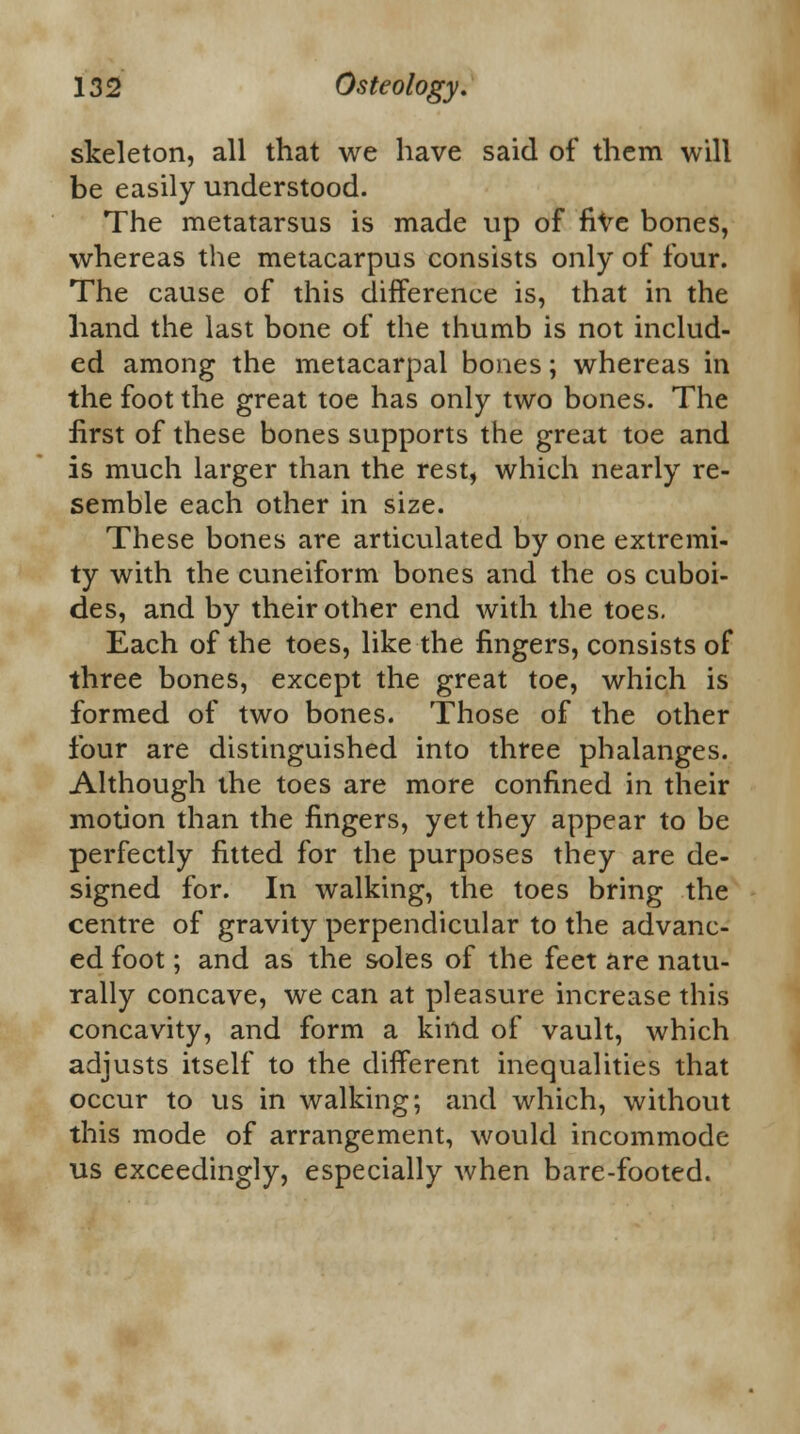 skeleton, all that we have said of them will be easily understood. The metatarsus is made up of five bones, whereas the metacarpus consists only of four. The cause of this difference is, that in the hand the last bone of the thumb is not includ- ed among the metacarpal bones; whereas in the foot the great toe has only two bones. The first of these bones supports the great toe and is much larger than the rest, which nearly re- semble each other in size. These bones are articulated by one extremi- ty with the cuneiform bones and the os cuboi- des, and by their other end with the toes. Each of the toes, like the fingers, consists of three bones, except the great toe, which is formed of two bones. Those of the other four are distinguished into three phalanges. Although the toes are more confined in their motion than the fingers, yet they appear to be perfectly fitted for the purposes they are de- signed for. In walking, the toes bring the centre of gravity perpendicular to the advanc- ed foot; and as the soles of the feet are natu- rally concave, we can at pleasure increase this concavity, and form a kind of vault, which adjusts itself to the different inequalities that occur to us in walking; and which, without this mode of arrangement, would incommode us exceedingly, especially when bare-footed.