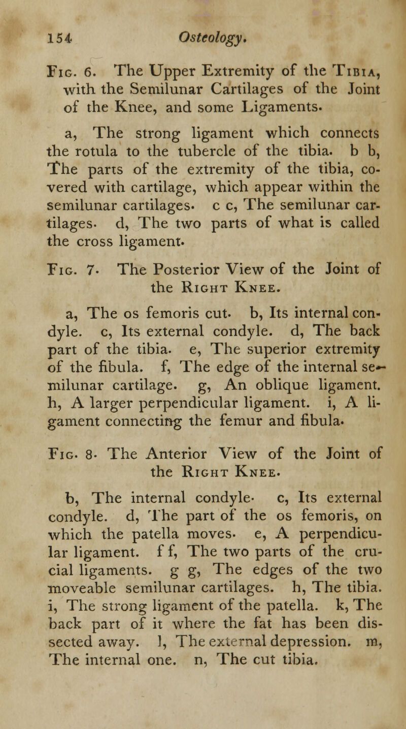 Fig. 6. The Upper Extremity of the Tibia, with the Semilunar Cartilages of the Joint of the Knee, and some Ligaments. a, The strong ligament which connects the rotula to the tubercle of the tibia, b b, The parts of the extremity of the tibia, co- vered with cartilage, which appear within the semilunar cartilages, c c, The semilunar car- tilages- d, The two parts of what is called the cross ligament. Fig. 7- The Posterior View of the Joint of the Right Knee. a, The os femoris cut- b, Its internal con- dyle, c, Its external condyle, d, The back part of the tibia, e, The superior extremity of the fibula, f, The edge of the internal se- milunar cartilage, g, An oblique ligament, h, A larger perpendicular ligament, i, A li- gament connecting the femur and fibula. Fig. 8- The Anterior View of the Joint of the Right Knee. b, The internal condyle- c, Its external condyle, d, The part of the os femoris, on which the patella moves- e, A perpendicu- lar ligament, f f, The two parts of the cru- cial ligaments, g g, The edges of the two moveable semilunar cartilages, h, The tibia, i, The strong ligament of the patella, k, The back part of it where the fat has been dis- sected away. 1, The external depression, m, The internal one. n, The cut tibia.