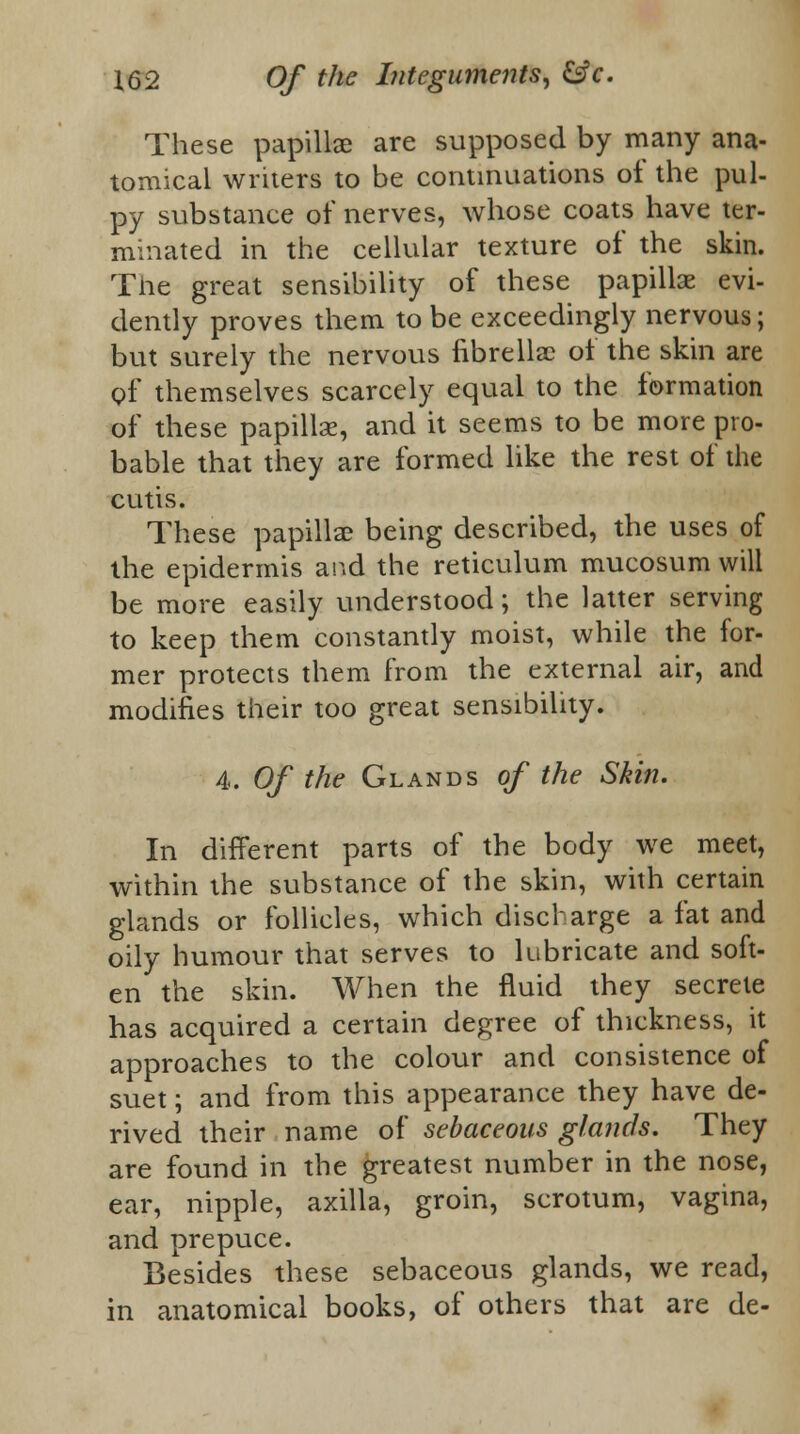 These papillae are supposed by many ana- tomical writers to be continuations of the pul- py substance of nerves, whose coats have ter- minated in the cellular texture of the skin. The great sensibility of these papillae evi- dently proves them to be exceedingly nervous; but surely the nervous fibrellac of the skin are of themselves scarcely equal to the formation of these papillse, and it seems to be more pro- bable that they are formed like the rest of the cutis. These papilla? being described, the uses of the epidermis and the reticulum mucosum will be more easily understood; the latter serving to keep them constantly moist, while the for- mer protects them from the external air, and modifies their too great sensibility. 4. Of the Glands of the Skin. In different parts of the body we meet, within the substance of the skin, with certain glands or follicles, which discharge a fat and oily humour that serves to lubricate and soft- en the skin. When the fluid they secrete has acquired a certain degree of thickness, it approaches to the colour and consistence of suet; and from this appearance they have de- rived their name of sebaceous glands. They are found in the greatest number in the nose, ear, nipple, axilla, groin, scrotum, vagina, and prepuce. Besides these sebaceous glands, we read, in anatomical books, of others that are de-