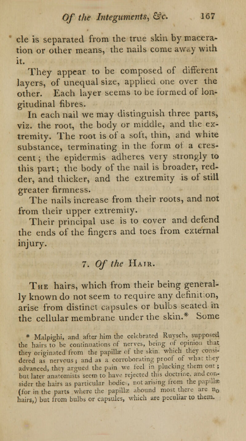 cle is separated from the true skin by macera- tion or other means, the nails come away with it. They appear to be composed of different layers, of unequal size, applied one over the other. Each layer seems to be formed of lon- gitudinal fibres. In each nail we may distinguish three parts, viz. the root, the body or middle, and the ex- tremity. The root is of a soft, thin, and white substance, terminating in the form of a cres- cent ; the epidermis adheres very strongly to this part; the body of the nail is broader, red- der, and thicker, and the extremity is of still greater firmness. The nails increase from their roots, and not from their upper extremity. Their principal use is to cover and defend the ends of the fingers and toes from external injury. 7. Of the Hair. The hairs, which from their being general- ly known do not seem to require any definit.on, arise from distinct capsules or bulbs seated in the cellular membrane under the skin.* Some * Malpighi, and after him the celebrated Ruysch, supposed the hairs to be continuations of nerves, being of opinion that they originated from the papilla: of the skin, which they consi- dered as nervous; and as a corroborating proof of what they advanced, they argued the pain we feel in plucking them out; but later anatomists seem to have rejected this doctrine, and con- sider the hairs as particular bodies, not arising from the papillae (for in the parts where the papillce abound most there are n0 hairs,) but from bulbs or capsules, which are peculiar to them.