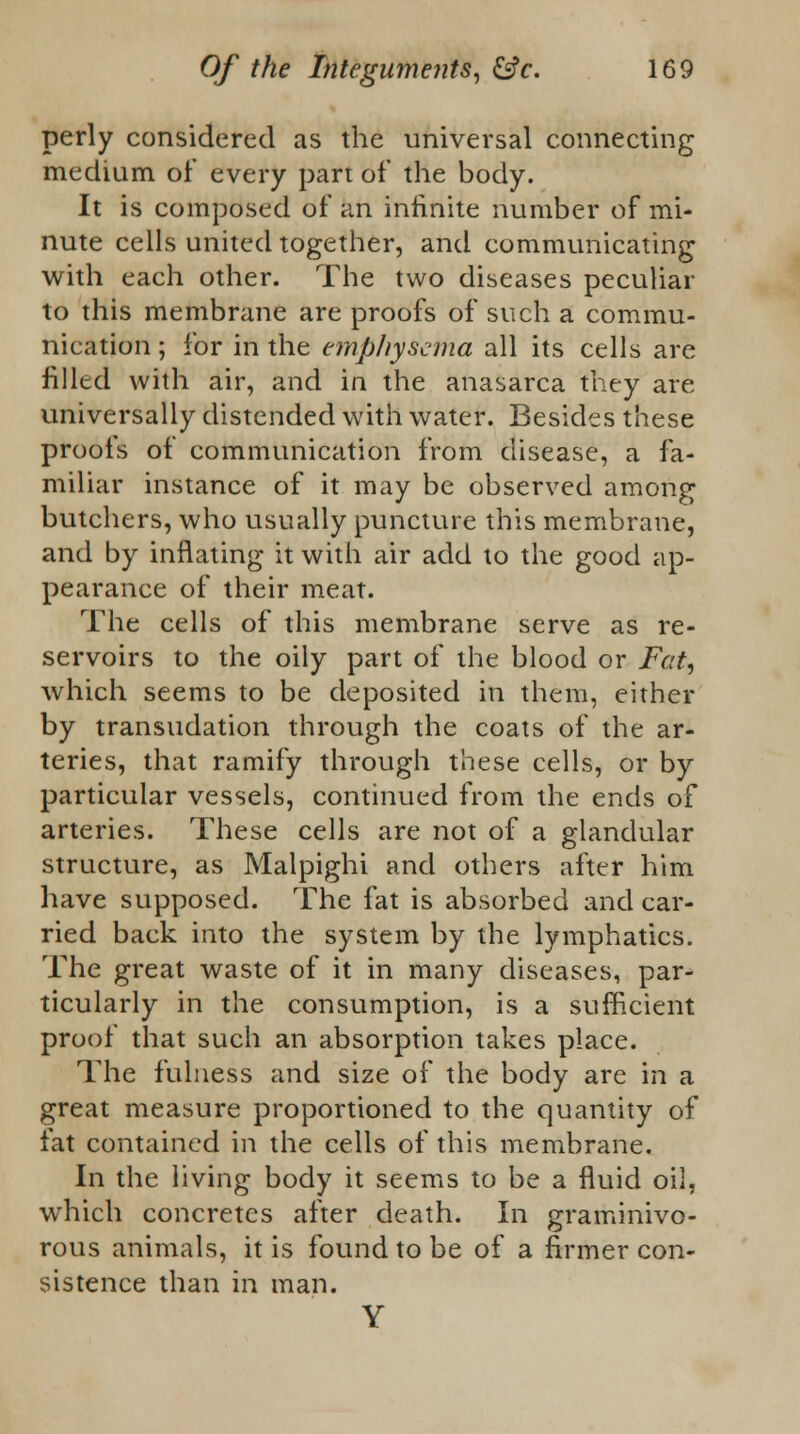 perly considered as the universal connecting medium of every part of the body. It is composed of an infinite number of mi- nute cells united together, and communicating with each other. The two diseases peculiar to this membrane are proofs of such a commu- nication ; for in the emphysema all its cells are filled with air, and in the anasarca they are universally distended with water. Besides these proofs of communication from disease, a fa- miliar instance of it may be observed among butchers, who usually puncture this membrane, and by inflating it with air add to the good ap- pearance of their meat. The cells of this membrane serve as re- servoirs to the oily part of the blood or Fat, which seems to be deposited in them, either by transudation through the coats of the ar- teries, that ramify through these cells, or by particular vessels, continued from the ends of arteries. These cells are not of a glandular structure, as Malpighi and others after him have supposed. The fat is absorbed and car- ried back into the system by the lymphatics. The great waste of it in many diseases, par- ticularly in the consumption, is a sufficient proof that such an absorption takes place. The fulness and size of the body are in a great measure proportioned to the quantity of fat contained in the cells of this membrane. In the living body it seems to be a fluid oil, which concretes after death. In graminivo- rous animals, it is found to be of a firmer con- sistence than in man. Y