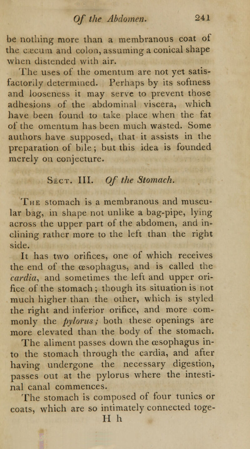 be nothing more than a membranous coat of the cecum and colon, assuming a conical shape when distended with air. The uses of the omentum are not yet satis- factorily determined. Perhaps by its softness and looseness it may serve to prevent those adhesions of the abdominal viscera, which have been found to take place when the fat of the omentum has been much wasted. Some authors have supposed, that it assists in the preparation of bile; but this idea is founded merely on conjecture. Sect. III. Of the Stomach. The stomach is a membranous and muscu- lar bag, in shape not unlike a bag-pipe, lying across the upper part of the abdomen, and in- clining rather more to the left than the right side. It has two orifices, one of which receives the end of the oesophagus, and is called the cardia, and sometimes the left and upper ori- fice of the stomach ; though its situation is not much higher than the other, which is styled the right and inferior orifice, and more com- monly the pylorus; both these openings are more elevated than the body of the stomach. The aliment passes down the oesophagus in- to the stomach through the cardia, and after having undergone the necessary digestion, passes out at the pylorus where the intesti- nal canal commences. The stomach is composed of four tunics or coats, which are so intimately connected toge- H h