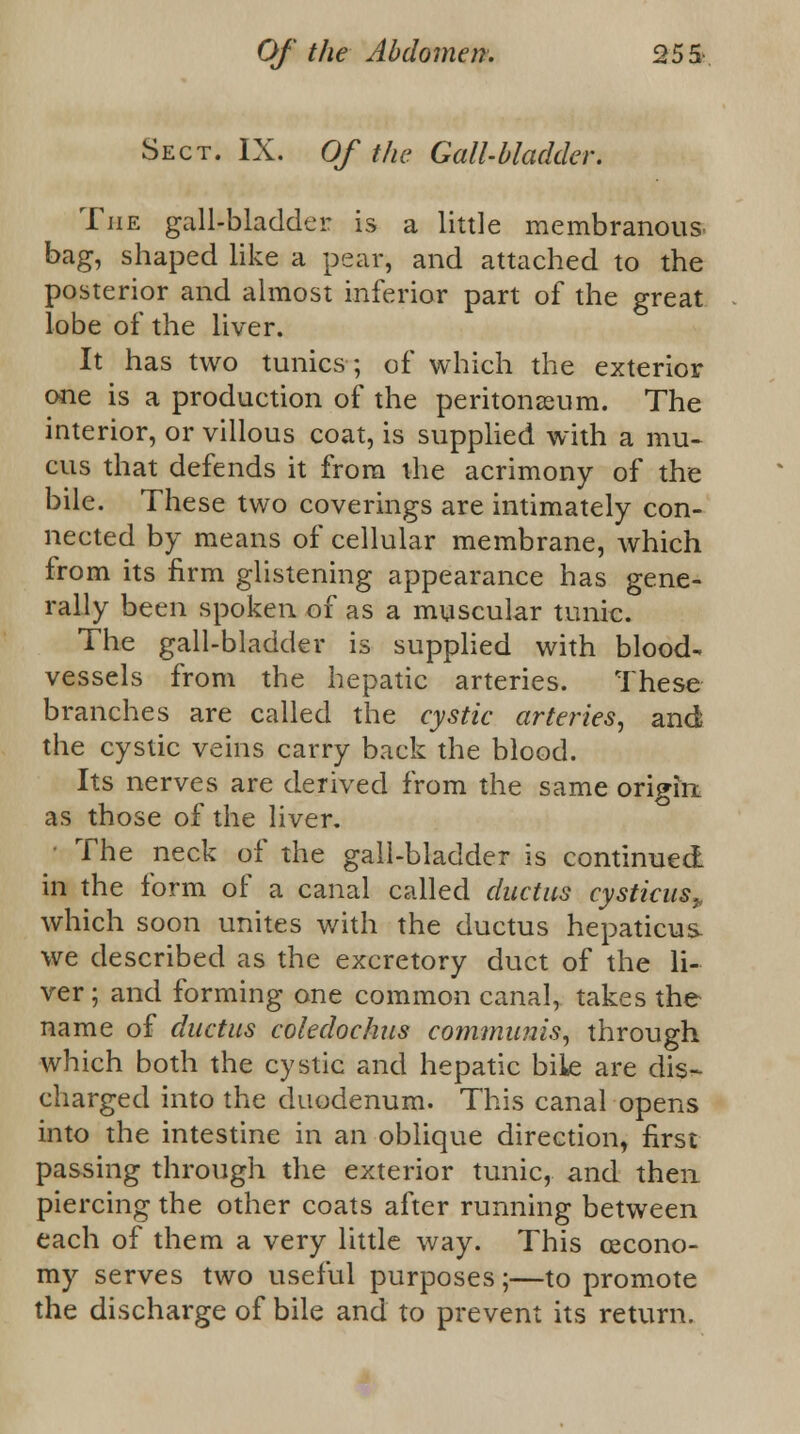 Sect. IX. Of the Gall-bladder. The gall-blaclder is a little membranous, bag, shaped like a pear, and attached to the posterior and almost inferior part of the great lobe of the liver. It has two tunics; of which the exterior one is a production of the peritonaeum. The interior, or villous coat, is supplied with a mu- cus that defends it from the acrimony of the bile. These two coverings are intimately con- nected by means of cellular membrane, which from its firm glistening appearance has gene- rally been spoken of as a muscular tunic. The gall-bladder is supplied with blood- vessels from the hepatic arteries. These branches are called the cystic arteries, and the cystic veins carry back the blood. Its nerves are derived from the same origin as those of the liver. • The neck of the gall-bladder is continued in the form of a canal called ductus cysticus^. which soon unites with the ductus hepaticus- we described as the excretory duct of the li- ver ; and forming one common canal, takes the name of ductus coledochus communis, through which both the cystic and hepatic bile are dis- charged into the duodenum. This canal opens into the intestine in an oblique direction, first passing through the exterior tunic, and then piercing the other coats after running between each of them a very little way. This cecono- my serves two useful purposes;—to promote the discharge of bile and to prevent its return.