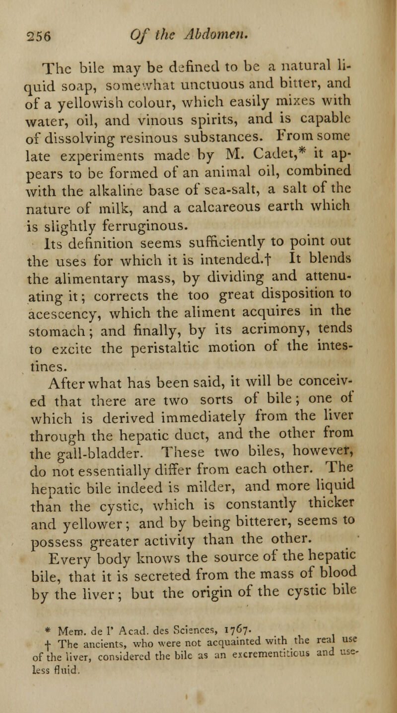 The bile may be defined to be a natural li- quid soap, somewhat unctuous and bitter, and of a yellowish colour, which easily mixes with water, oil, and vinous spirits, and is capable of dissolving resinous substances. From some late experiments made by M. Cadet,* it ap- pears to be formed of an animal oil, combined with the alkaline base of sea-salt, a salt of the nature of milk, and a calcareous earth which is slightly ferruginous. Its definition seems sufficiently to point out the uses for which it is intended.t It blends the alimentary mass, by dividing and attenu- ating it; corrects the too great disposition to acescency, which the aliment acquires in the stomach; and finally, by its acrimony, tends to excite the peristaltic motion of the intes- tines. After what has been said, it will be conceiv- ed that there are two sorts of bile ; one of which is derived immediately from the liver through the hepatic duct, and the other from the gall-bladder. These two biles, however, do not essentially differ from each other. The hepatic bile indeed is milder, and more liquid than the cystic, which is constantly thicker and yellower; and by being bitterer, seems to possess greater activity than the other. Every body knows the source of the hepatic bile, that it is secreted from the mass of blood by the liver; but the origin of the cystic bile * Mem. de V Acad, des Sciences, 1767. f The ancients, who were not acquainted with the real use of the liver, considered the bile as an excrementiLicus and use- less fluid.