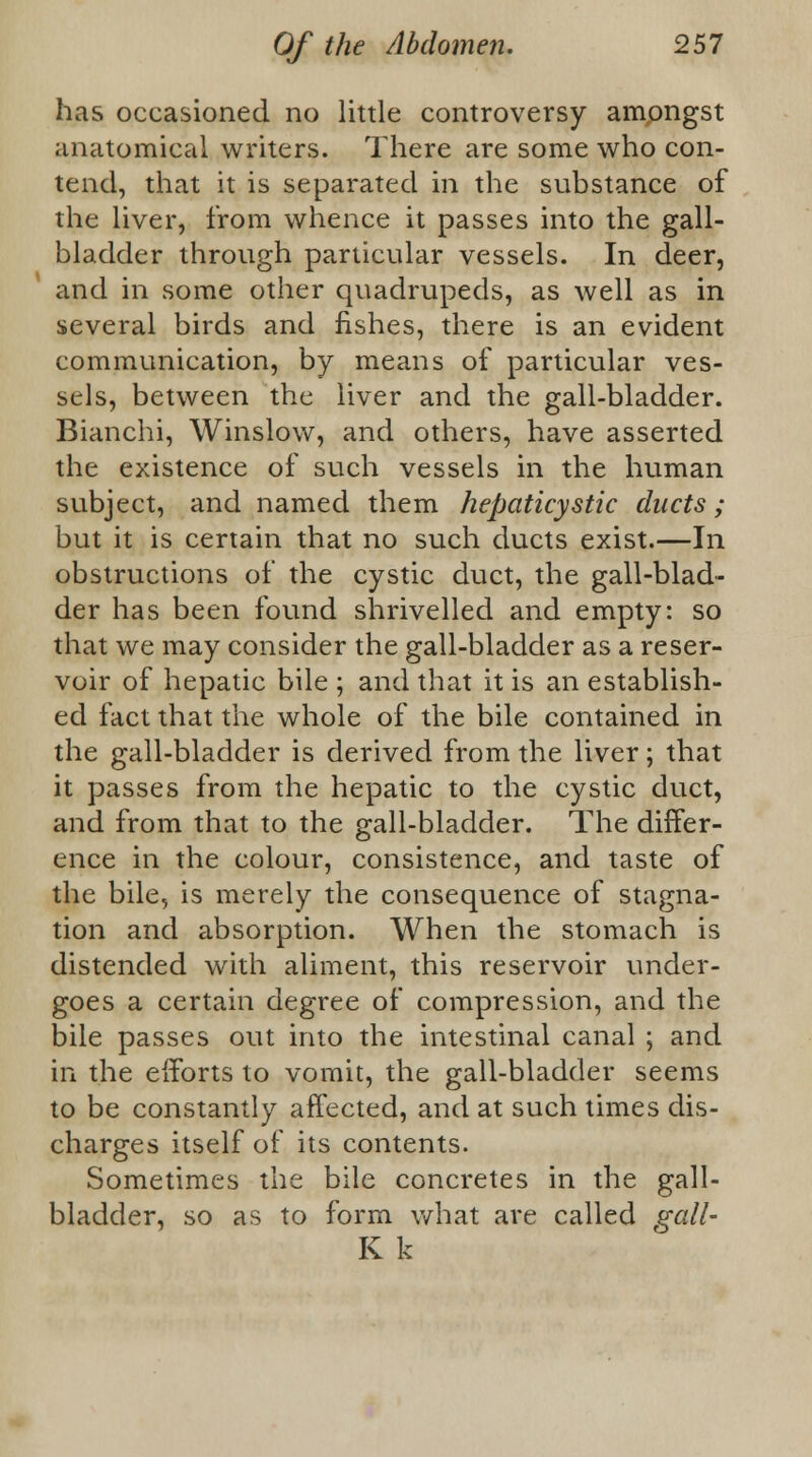 has occasioned no little controversy amongst anatomical writers. There are some who con- tend, that it is separated in the substance of the liver, from whence it passes into the gall- bladder through particular vessels. In deer, and in some other quadrupeds, as well as in several birds and fishes, there is an evident communication, by means of particular ves- sels, between the liver and the gall-bladder. Bianchi, Winslow, and others, have asserted the existence of such vessels in the human subject, and named them hepaticystic ducts; but it is certain that no such ducts exist.—In obstructions of the cystic duct, the gall-blad- der has been found shrivelled and empty: so that we may consider the gall-bladder as a reser- voir of hepatic bile ; and that it is an establish- ed fact that the whole of the bile contained in the gall-bladder is derived from the liver; that it passes from the hepatic to the cystic duct, and from that to the gall-bladder. The differ- ence in the colour, consistence, and taste of the bile, is merely the consequence of stagna- tion and absorption. When the stomach is distended with aliment, this reservoir under- goes a certain degree of compression, and the bile passes out into the intestinal canal ; and in the efforts to vomit, the gall-bladder seems to be constantly affected, and at such times dis- charges itself of its contents. Sometimes the bile concretes in the gall- bladder, so as to form what are called gall- K k