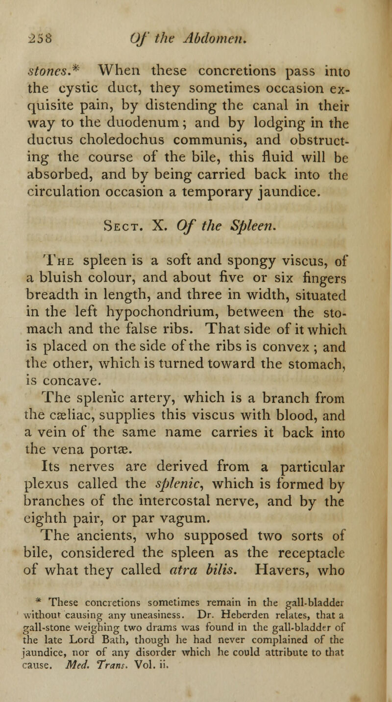 stones.* When these concretions pass into the cystic duct, they sometimes occasion ex- quisite pain, by distending the canal in their way to the duodenum; and by lodging in the ductus choledochus communis, and obstruct- ing the course of the bile, this fluid will be absorbed, and by being carried back into the circulation occasion a temporary jaundice. Sect. X. Of the Spleen. The spleen is a soft and spongy viscus, of a bluish colour, and about five or six fingers breadth in length, and three in width, situated in the left hypochondrium, between the sto- mach and the false ribs. That side of it which is placed on the side of the ribs is convex ; and the other, which is turned toward the stomach, is concave. The splenic artery, which is a branch from the caeliac, supplies this viscus with blood, and a vein of the same name carries it back into the vena portae. Its nerves are derived from a particular plexus called the splenic, which is formed by branches of the intercostal nerve, and by the eighth pair, or par vagum. The ancients, who supposed two sorts of bile, considered the spleen as the receptacle of what they called atra bilis. Havers, who * These concretions sometimes remain in the gall-bladder without causing any uneasiness. Dr. Heberden relates, that a gall-stone weighing two drams was found in the gall-bladder of the late Lord Bath, though he had never complained of the jaundice, nor of any disorder which he could attribute to that cause. Med. Trans. Vol. ii.