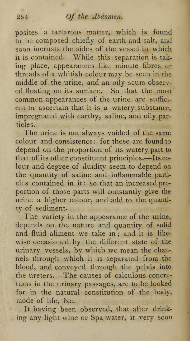 posites a tartarous matter, which is found to be composed chiefly of earth and salt, and soon incrusts the sides of the vessel in which it is contained. While this separation is tak- ing place, appearances like minute fibres or threads of a whitish colour may be seen in the middle of the urine, and an oily scum observ- ed floating on its surface. So that the most common appearances of the urine are suffici- ent to ascertain that it is a watery substance, impregnated with earthy, saline, and oily par- ticles. The urine is not always voided of the same colour and consistence: for these are found to depend on the proportion of its watery part to that of its other constituent principles.—Its co- lour and degree of iluidity seem to depend on the quantity of saline and inflammable parti- cles contained in it: so that an increased pro- portion of those parts will constantly give the urine a higher colour, and add to the quanti- ty of sediment. The variety in the appearance of the urine, depends on the nature and quantity of solid and fluid aliment we take in; and it is like- wise occasioned by the different state of the urinary vessels, by which we mean the chan- nels through which it is separated from the blood, and conveyed through the pelvis into the ureters. The causes of calculous concre- tions in the urinary passages, are to be looked for in the natural constitution of the body, mode of life, &c. It having been observed, that after drink- ing any light wine or Spa water, it very soon