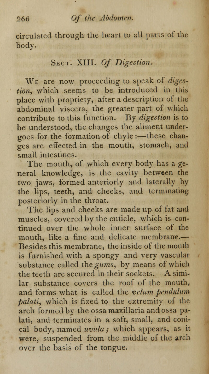 circulated through the heart to all parts of the body. Sect. XIII. Of Digestion. We are now proceeding to speak of diges- tion, which seems to be introduced in this place with propriety, after a description of the abdominal viscera, the greater part of which contribute to this function. By digestion is to be understood, the changes the aliment under- goes for the formation of chyle :—these chan- ges are effected in the mouth, stomach, and small intestines. The mouth, of which every body has a ge- neral knowledge, is the cavity between the two jaws, formed anteriorly and laterally by the lips, teeth, and cheeks, and terminating posteriorly in the throat. The lips and cheeks are made up of fat and muscles, covered by the cuticle, which is con- tinued over the whole inner surface of the mouth, like a fine and delicate membrane.— Besides this membrane, the inside of the mouth is furnished with a spongy and very vascular substance called the gums, by means of which the teeth are secured in their sockets. A simi- lar substance covers the roof of the mouth, and forms what is called the velum pendulum palati, which is fixed to the extremity of the arch formed by the ossamaxillaria andossa pa- lati, and terminates in a soft, small, and coni- cal body, named uvula; which appears, as it were, suspended from the middle of the arch over the basis of the tongue.