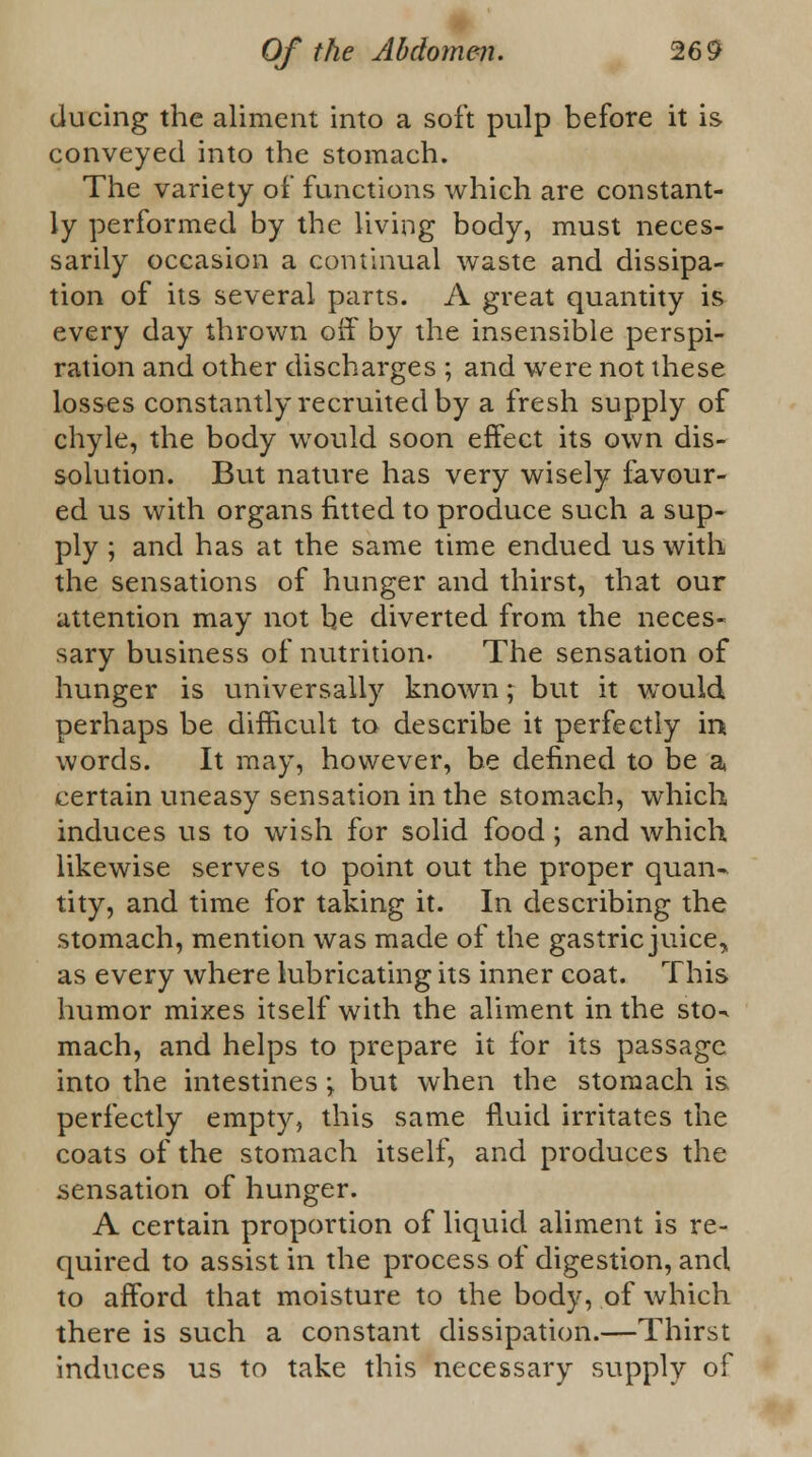 during the aliment into a soft pulp before it is conveyed into the stomach. The variety of functions which are constant- ly performed by the living body, must neces- sarily occasion a continual waste and dissipa- tion of its several parts. A great quantity is every day thrown off by the insensible perspi- ration and other discharges ; and were not these losses constantly recruited by a fresh supply of chyle, the body would soon effect its own dis- solution. But nature has very wisely favour- ed us with organs fitted to produce such a sup- ply ; and has at the same time endued us with the sensations of hunger and thirst, that our attention may not be diverted from the neces- sary business of nutrition- The sensation of hunger is universally known; but it would perhaps be difficult to describe it perfectly in words. It may, however, be defined to be a certain uneasy sensation in the stomach, which induces us to wish for solid food; and which likewise serves to point out the proper quan- tity, and time for taking it. In describing the stomach, mention was made of the gastric juice, as every where lubricating its inner coat. This humor mixes itself with the aliment in the sto-* mach, and helps to prepare it for its passage into the intestines \ but when the stomach is perfectly empty, this same fluid irritates the coats of the stomach itself, and produces the sensation of hunger. A certain proportion of liquid aliment is re- quired to assist in the process of digestion, and to afford that moisture to the body, of which there is such a constant dissipation.—Thirst induces us to take this necessary supply of