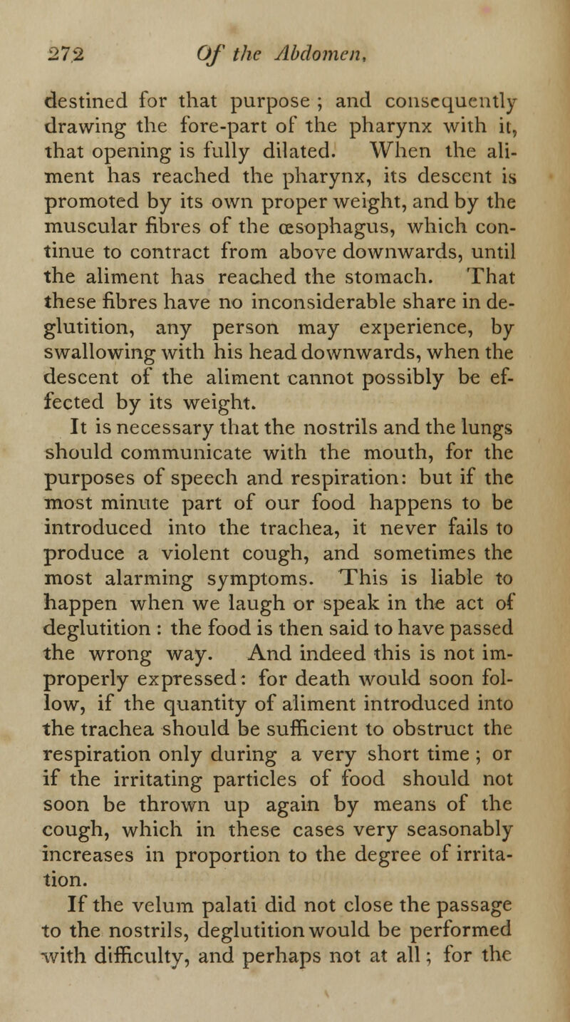 destined for that purpose ; and consequently drawing the fore-part of the pharynx with it, that opening is fully dilated. When the ali- ment has reached the pharynx, its descent is promoted by its own proper weight, and by the muscular fibres of the oesophagus, which con- tinue to contract from above downwards, until the aliment has reached the stomach. That these fibres have no inconsiderable share in de- glutition, any person may experience, by swallowing with his head downwards, when the descent of the aliment cannot possibly be ef- fected by its weight. It is necessary that the nostrils and the lungs should communicate with the mouth, for the purposes of speech and respiration: but if the most minute part of our food happens to be introduced into the trachea, it never fails to produce a violent cough, and sometimes the most alarming symptoms. This is liable to happen when we laugh or speak in the act of deglutition : the food is then said to have passed the wrong way. And indeed this is not im- properly expressed: for death would soon fol- low, if the quantity of aliment introduced into the trachea should be sufficient to obstruct the respiration only during a very short time ; or if the irritating particles of food should not soon be thrown up again by means of the cough, which in these cases very seasonably increases in proportion to the degree of irrita- tion. If the velum palati did not close the passage to the nostrils, deglutition would be performed with difficulty, and perhaps not at all; for the