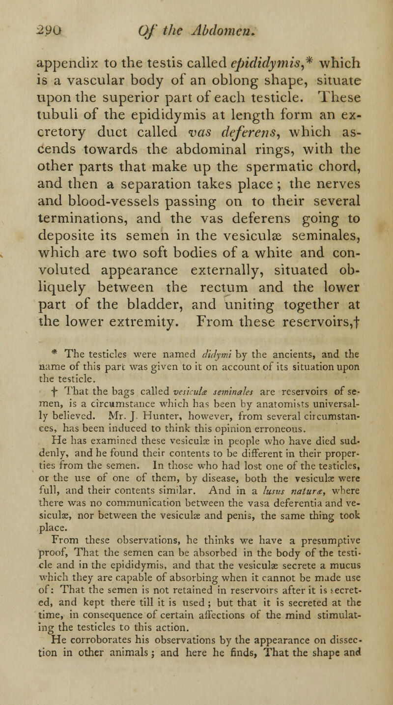 appendix to the testis called epididymis,* which is a vascular body of an oblong shape, situate upon the superior part of each testicle. These tubuli of the epididymis at length form an ex- cretory duct called vas deferens, which as- cends towards the abdominal rings, with the other parts that make up the spermatic chord, and then a separation takes place ; the nerves and blood-vessels passing on to their several terminations, and the vas deferens going to deposite its semen in the vesiculse seminales, which are two soft bodies of a white and con- voluted appearance externally, situated ob- liquely between the rectum and the lower part of the bladder, and uniting together at the lower extremity. From these reservoirs,! * The testicles were named didytni by the ancients, and the name of this part was given to it on account of its situation upon the testicle. •f That the bags called vesicula seminales are reservoirs of se- men, is a circumstance which has been by anatomists universal- ly believed. Mr. J. Hunter, however, from several circumstan- ces, has been induced to think this opinion erroneous. He has examined these vesiculse in people who have died sud- denly, and he found their contents to be different in their proper- ties from the semen. In those who had lost one of the testicles, or the use of one of them, by disease, both the vesiculce were full, and their contents similar. And in a lusus nature, where there was no communication between the vasa deferentia and ve- siculse, nor between the vesiculse and penis, the same thing took place. From these observations, he thinks we have a presumptive proof, That the semen can be absorbed in the body of the testi- cle and in the epididymis, and that the vesiculse secrete a mucus which they are capable of absorbing when it cannot be made use of: That the semen is not retained in reservoirs after it is secret- ed, and kept there till it is used ; but that it is secreted at the time, in consequence of certain affections of the mind stimulat- ing the testicles to this action. He corroborates his observations by the appearance on dissec- tion in other animals; and here he finds, That the shape and