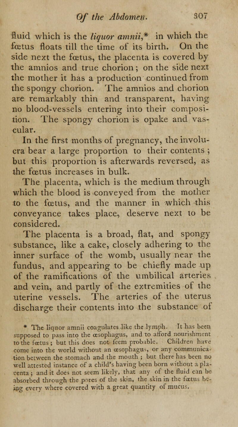 fluid which is the liquor amnii,* in which the foetus floats till the time of its birth. On the side next the foetus, the placenta is covered by the amnios and true chorion; on the side next the mother it has a production continued from the spongy chorion. The amnios and chorion are remarkably thin and transparent, having no blood-vessels entering into their composi- tion. The spongy chorion is opake and vas- cular. In the first months of pregnancy, the involu- cra bear a large proportion to their contents ; but this proportion is afterwards reversed, as the foetus increases in bulk. The placenta, which is the medium through which the blood is conveyed from the mother to the foetus, and the manner in which this conveyance takes place, deserve next to be considered. The placenta is a broad, flat, and spongy substance, like a cake, closely adhering to the inner surface of the womb, usually near the fundus, and appearing to be chiefly made up of the ramifications of the umbilical arteries and vein, and partly of the extremities of the uterine vessels. The arteries of the uterus discharge their contents into the substance of * The liquor amnii coagulates like the lymph. It has been supposed to pass into the oesophagus, and to afford nourishment to the foetus; but this does not feem probable. Children have come into the world without an oesophagus, or any communica- tion between the stomach and the mouth ; but there has been no well attested instance of a child's having been born without a pla- centa ; and it does not seem likely, that any of the fluid can be absorbed through the pnres of the skin, the skin in the foetus be- ing every where covered with a great quantity of mucus.