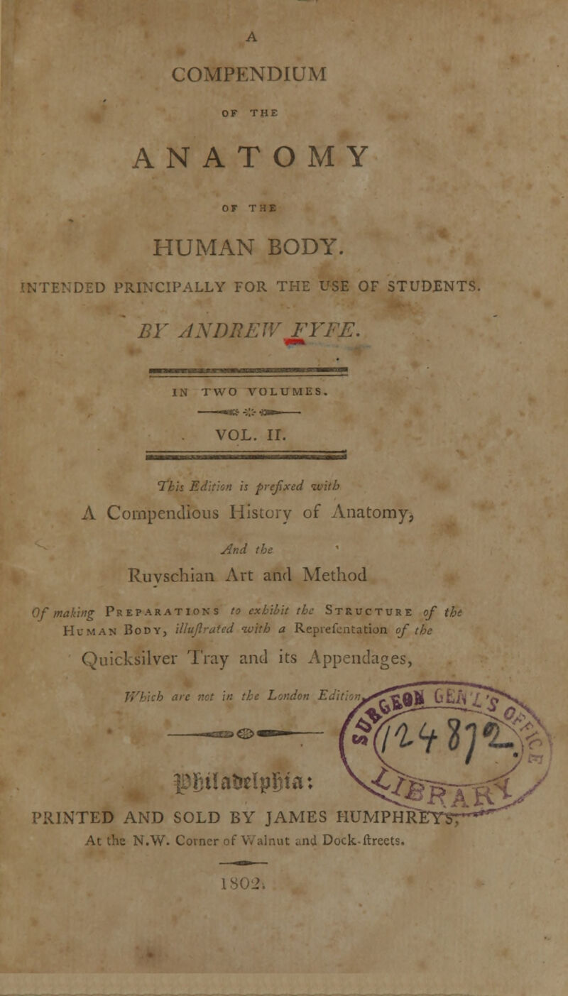 OF THE ANATOMY or THE HUMAN BODY. NTENDED PRINCIPALLY FOR THE USE OF STUDENTS. ' BY ANDREW FYFE. IN TWO VOLUMES. VOL. II. This Edition is prefixed ivitb A Compendious History of Anatomy, And the Ruyschian Art and Method If making Preparations to exhibit the Structure of tht Human Body, illuftrated with a Reprefontation of the Quicksilver Tray and its Appendages, Which art London Edi V* fBgilatrclpSia: >£^F m.im PRINTED AND SOLD BY JAMES HUMPHR] At the N.W. Corner of Walnut and Dock-ftreets. 1302j