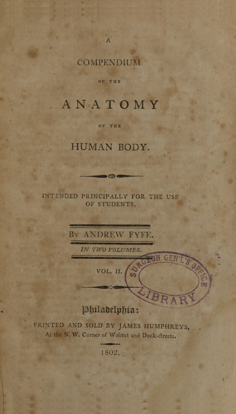 ANATOMY HUMAN BODY. INTENDED PRINCIPALLY FOR THE USE OF STUDENTS. By ANDREW FYTE. IN TfVO VOLUMES pj)ilaiiclp£ia: iTED AND SOLD BY JAMES HUMPHREYS, At the N.W. Corner of Walnut and Dock-ftreets. 802.