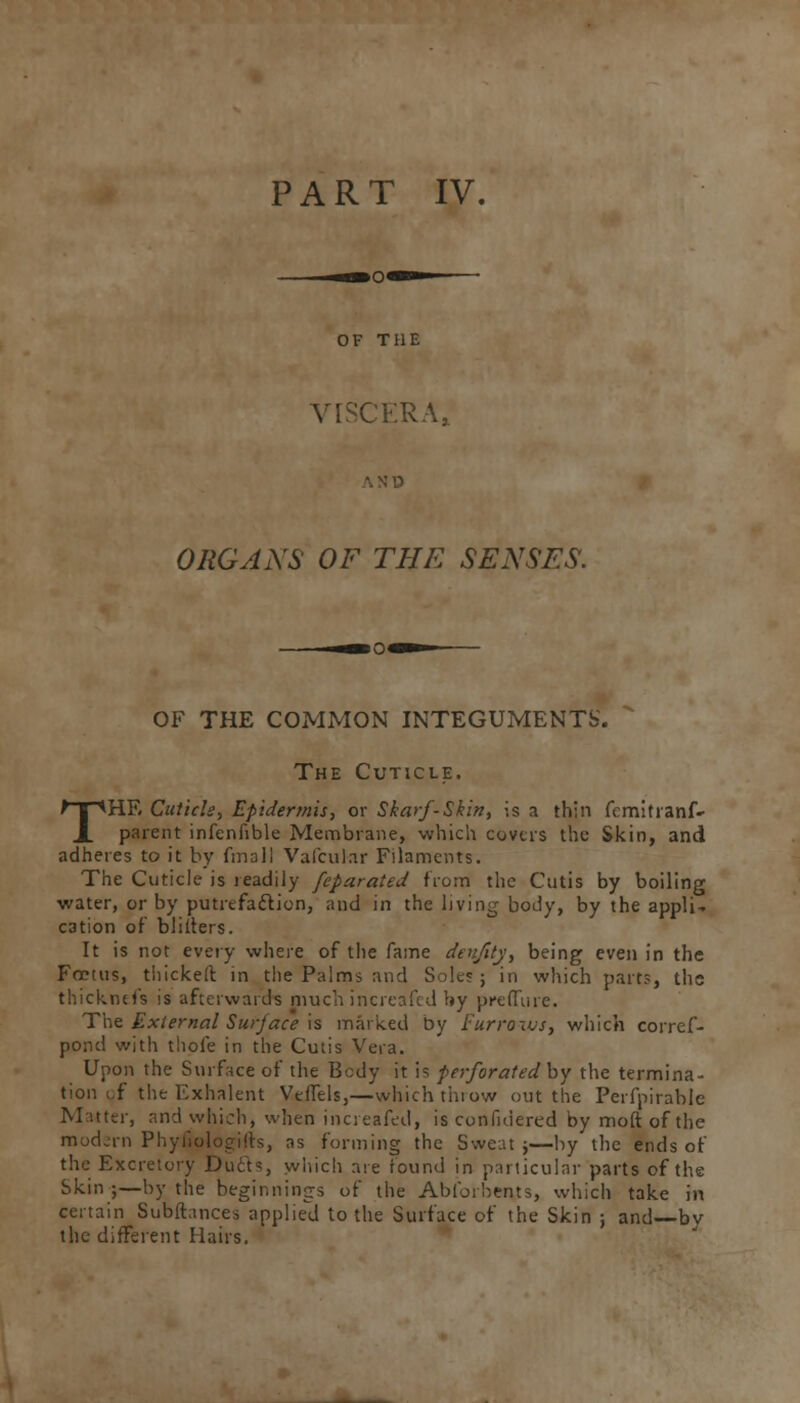 PART IV. OF THE VISCERA, ORGANS OF THE SENSES. OF THE COMMON INTEGUMENTS. The Cuticle. THE Cuticle, Epidermis, or Skarf-Skin, is a thin femitranf- parent infenfible Membrane, which covers the Skin, and adheres to it by final! Vafcul-ar Filaments. The Cuticle is readily feparated from the Cutis by boiling water, or by putrefaction, and in the living body, by the appli- cation of bliiters. It is not every where of the fame denjity, being even in the Foetus, thicker: in the Palms and Soles ; in which parts, the thicknefs is afterwards much increafed by preflure. The External Surface is marked by Furrows, which corref- pond with thofe in the Cutis Vera. Upon the Surface of the Bcdy it is perforated by the termina- tion i,f the Exhalent Veffels,—which throw out the Perfpirable Matter, and which, when increafed, is considered by moftofthe modern Phyfiologifts, as forming the Sweat j—by the ends of the Excretory Duels, which are found in particular parts of the Skin ;—by the beginnings of the Abfoi bents, which take in certain Subftances applied to the Surface of the Skin ; and—bv the different Hairs.