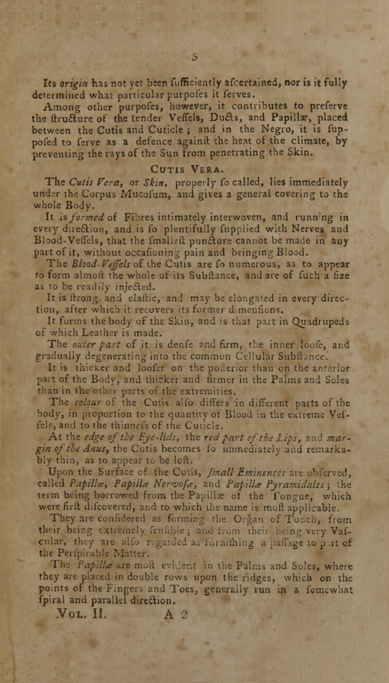 Its origin has not yet been fufficiently afcertained, nor is it fully determined what particular purpoles it ferves. Among other purpofes, however, it contributes to preferve the itruclure of the tender Veffels, Du&s, and Papillae, placed between the Cutis and Cuticle ; and in the Negro, it is fup- pofed to ferve as a defence againft the heat of the climate, by preventing the rays of the Sun from penetrating the Skin. Cutis Vera. The Cutis Vera, or Skin, properly fo called, lies immediately under the Corpus Mucofum, and gives a general covering to the whole Body. It is formed of Fihres intimately interwoven, and running in every direction, and is fo plentifully fupplied with Nerves and Blood-Veffels, that the fmalieft pun&ure cannot be made in any part of it, without occaficning pain and bringing Blood. The Blood-Veffels of the Cutis are fo numerous, as to appear to form almoff the whole of its Subftance, and are of fuch a fize as to be readily injected. It is (frong and elaftic, and may be elongated in every direc- tion, after which it recovers its former dimensions. It forms the body of the Skin, and is that part in Quadrupeds of which Leather is made. The outer part of it is denfe and firm, the inner loofe, and gradually degenerating into the common Cellular Subftjnce. It is thicker and loofer on the poilerior than on the anterior part of the Body, and thicker and firmer in the Palms and Soles than in the other parts of the extremities. The colour of the Cutis alfo differs in different parts of the body, in proportion to the quantity of Blood in the extreme Vef- fels, and to the thinnefs of the Cuticle. At the edge of the Eye-lids, the red part of the Lips, and mar-, gin of the Anus, the Cutis becomes fo immediately and remarka- bly thin, as to appear to be loft. Upon the Surface of the Cutis, fmall Eminences are obferved, called Papilla, Papilla Ner<vofa, and Papilla Pyramidales; the term being borrowed from the Papillae of the Tongue, which were fir ft difcovered, and to which the name is moft applicable. They are confidered as forming the Organ of Touch, from their being extremely fenfi horn their being very Vaf- cvtlar, they are alfo regarded aswfurnilhing a paffage to p;rt of the Perfpirable Matter. The Papilla are moft evident in the Palms and Soles, where they are placed in double rows upon the ridges, which on the points of the Fingers and Toes, generally run in a fomewhat fpiral and parallel direction.