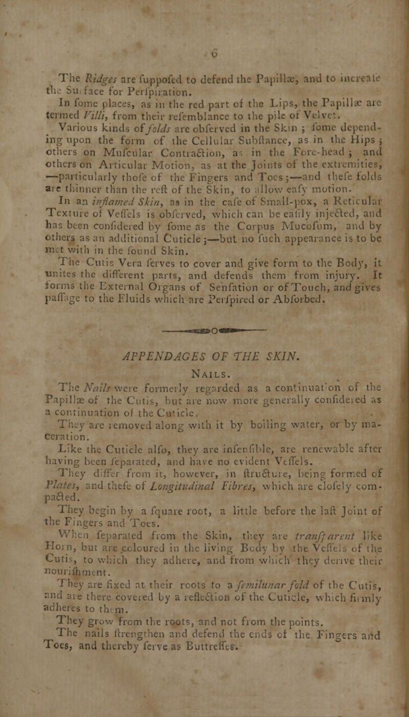 The Ridges are fuppofed to defend the Papilla;, and to increafe the Su face for Perl'piration. In fome places, as in the red part of the Lips, the Papillae are termed Villi, from their refemblance to the pile of Vfili Various kinds of folds are obferved in the Skin ; fome depend- ing upon the form of the Cellular Subftance, as in the Hips ; others on Mufcular Contraction, a; in the Fore-head ; and others on Articular Motion, as at the Joints of the extremities, —particularly thofe of the Fingers and Toes ;—and thefe folds are thinner than the reft of the Skin, to allow eafy motion. In an inflamed Skin, as in the cafe of Small-pox, a Reticular Texture of Veflels is obferved, which can be ealily injected, and has been confidered by fome as the Corpus Mucofum, and by others as an additional Cuticle;—but no fuch appearance is to be met with in the found Skin. The Cutis Vera ferves to cover and give form to the Body, it unites the different parts, and defends them from injury. It forms the External Organs of Senfation or of Touch, and gives paflage to the Fluids which are Perl'pired or Abforbed. APPENDAGES OF THE SKIN. Nails. The Nails were formerly regarded as a continuation i Papillae of the Cutis, but are now more generally confideied as a continuation of the Cwl i removed along with it by boiling water, or by ma- ceration. Like the Cuticle alfo, they are infenfible, are renewable after having been feparated, and have no evident VtlTels. They differ from it, however, in ftructure, being formed of ; and thefe of Longitudinal Fibres, which are clofely com- pared. They begin by a fquare root, a little before the laft Joint of the Fingers and Toes. When feparated from the Skin, they are tranffarent like Horn, but are .coloured in the living Body by the VefTels of the Cutis, to which they adhere, and from which they derive their nourifhment. They are fixed at their roots to a femilunar fold of the Cutis, and are there covered by a reflection of the Cuticle, which firmly adheres to th m. They grow from the roots, and not from the points. The nails ftrengthen and defend the ends of the Fingers and Toes, and thereby ferve as Buttreffts.