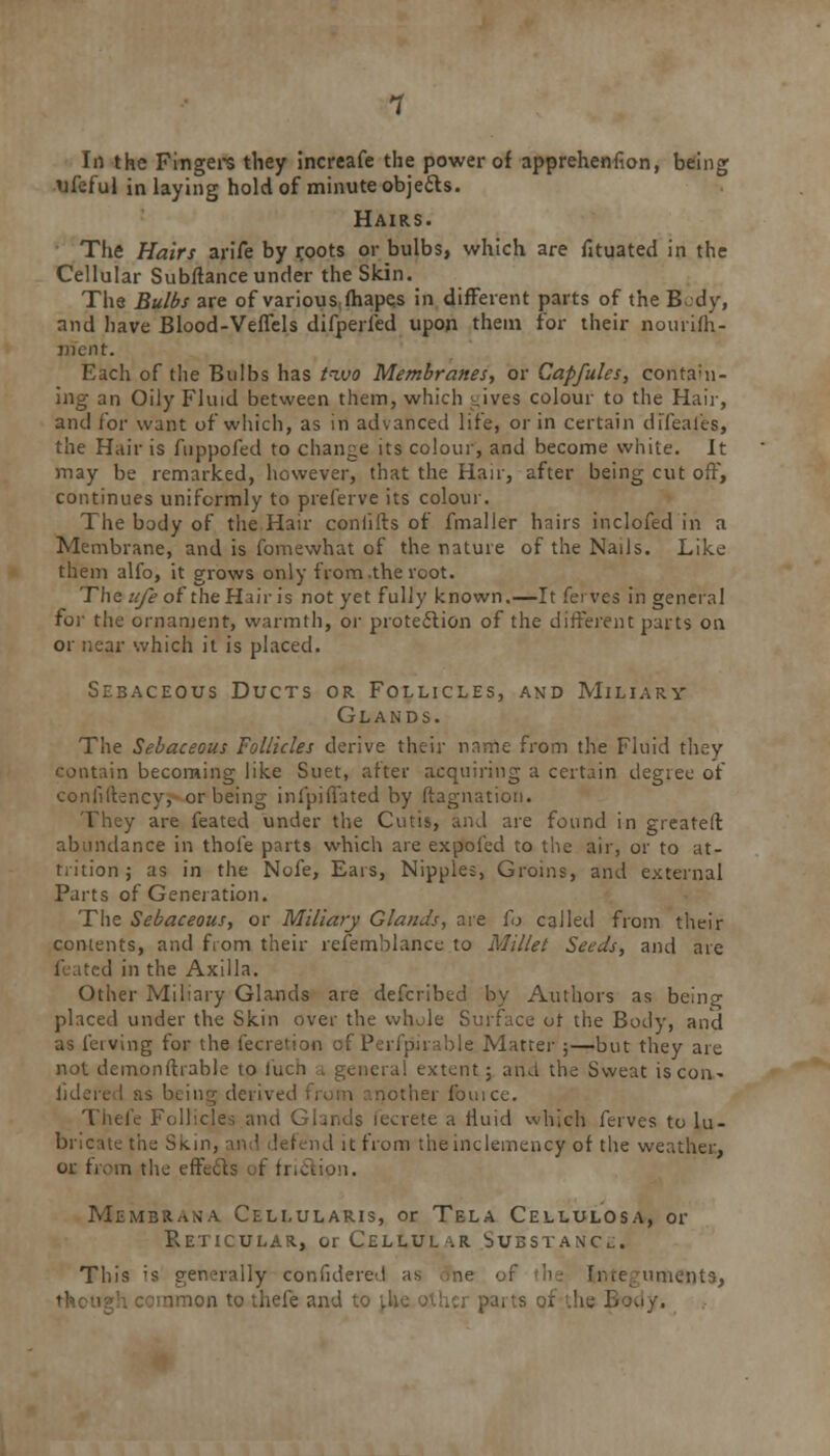 In the Fingers they increafe the power of apprehenfion, being 'jfeful in laying hold of minute objects. Hairs. The Hairs arife by roots or bulbs, which are fituated in the Cellular Subflance under the Skin. The Bulbs are of various mapes in different parts of the Body, and have Blood-Veffels difperfed upon them for their nourifh- ment. Each of the Bulbs has two Membranes, or Capfules, contain- ing an Oily Fluid between them, which t.ives colour to the Hair, and for want of which, as in advanced life, or in certain difeaies, the Hair is fuppofed to change its colour, and become white. It may be remarked, however, that the Hair, after being cut off, continues uniformly to preferve its colour. The body of the Hair coniifts of fmaller hairs inclofed in a Membrane, and is fomewhat of the nature of the Nails. Like them alfo, it grows only from .the root. The ufe of the Hair is not yet fully known.—It ferves in general for the ornament, warmth, or protection of the different parts on or near which it is placed. Sebaceous Ducts or Follicles, and Miliary Glands. The Sebaceous Follicles derive their name from the Fluid they contain becoming like Suet, after acquiring a certain degree of conliltency, or being infpiffated by (tag-nation. They are feated under the Cutis, and are found in greatell abundance in thole parts which are expofed to the air, or to at- trition ; as in the Nofe, Ears, Nipples, Groins, and external Parts of Generation. The Sebaceous, or Miliary Glands, are fo called from their contents, and from their refemblance to Millet Seeds, and are ■! in the Axilla. Other Miliary Glands are defcribed by Authors as being placed under the Skin over the whole Surface ot the Body, and as laving for the fecretion of Perfpiiable Matter ;—but they are not demonftrable to iuch a genera! extent; and the Sweat is con- iidered as heing derived from another fouice. Thei'e Follicles and GUnds fecrete a fluid which ferves to lu- bricate the Skin, I it from the inclemency of the weather, or from the effects of friction. Membr^na Cellularis, or Tela Cellulosa, or Reticular, or Cellular Substance. This is generally confidered as .me of h fr.ee uments, amon to thefe and to [.he other parts of the Loo/.