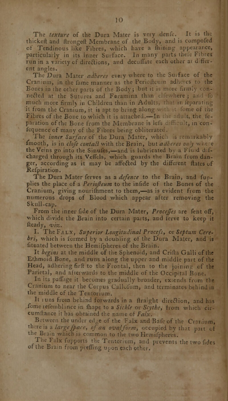 The texture of the Dura Mater is very denfe. It is the thickeft and ftrongeit Membrane of the Body, and is compofed of Tendinous like Fibres, which have a (hilling appearance, particularly in its inner Surface. In many parts tl run in a variety cf directions, and dec u Hate each other a. d ffer- ent angles. The Dura Mater adheres every where to the Sui face of the Cranium, in the fame manner as the Periofteum adheres to the Bones in the other parts of the Body; but i necled at the Sutures and Faramina than dfewhere ; ai much more firm!) in Children than in Adu] it from the Cranium, it is npt to biing along Fibres of the Bone to which it is attached.—In i. the k- paration of the Bone from the Membrane is lefs in con- fequence of many of the Fibres being oblitei The inner Surface of the Dura Mater, whic imooth, is in clofe contact with the Brain, but a,: the Veins go into the Sinufes,—and is lubricated by a Fluid dis- charged through its VefTtls, which guards the Brain from dan- ger, according as it may be affected by the different ftates of Refpiration. The Dura Mater ferves as a defence to the Brain, and fup- plies the place of a Periojleum to the infide of the Bones of the Cranium, giving nourifhment to them,—as is evident from the numerous drops of Blood which appear after removing the Skull-cap. From the inner fide of the Dura Mater, ProceJJ'es are fent off, which divide the Brain into certain parts,, and ferve to keep it fteady, viz,. I. The Falx, Superior Longitudinal Procefs, or Septum Cere- bri, which is formed by a doubling of the Dura Mater, and is fituated between the Hemifpheres of the Brain. It begins at the middle of the Sphenoid, and Crifta Galli of the Ethmoid Bone, and runs along the upper and middle part of the Head, adhering firlt to the Frontal, then to the joining cf the Parietal, and afterwards to the middle of the Occipital B In its paflage it becomes gradually broader, extends from the Cranium to near the Corpus Calloium, and terminates behind in the middle of the Tentorium. It luns from behind forwards in a ftraight direction, and has fomerefeinblmce in fliape to a Sickle or Scythe, from which cir- cumftance it has obtained the name of Fa/x. Between the under edge of the Falx and Bafe of the Cranium, there is a large fpace, of an oval form, occupied by that putt of the Brain which is common to the two Hemifpheres. The Falx fupports the Tentorium, and prevents the two fides of the Brain from preffing upon each other.