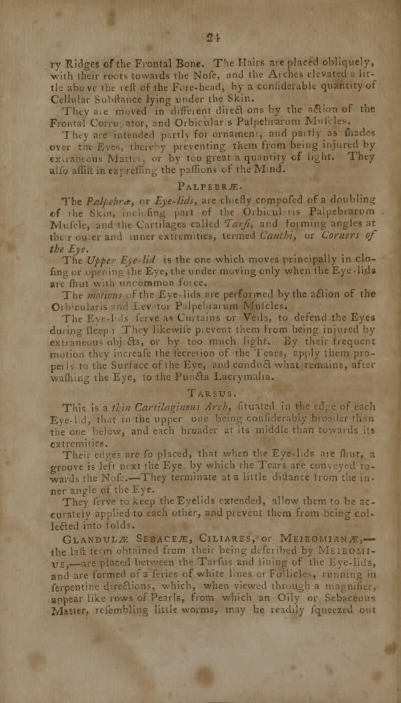 ry Ridges of the Frontal Bone. The Hairs are placed obliquely, vith their roots towards the Nofe, and the- Arch I a lit- tle above th< lefl of the Forehead, by a considerable quantity of Cellular Subrtance lying under the Skin. They a.e moved in different direcVons by the aft ion of the Frontal Corru ator, and Oibkular s Palpebrarum Mnl The; nded partly for ornament and partly as flt eventing them from being injured by by too great a quantity of light. They alio affiit in i the paflions of the Mind. Palpebrje- The Palpebra, or Eye-lids, are chiefly compofed of a doubling cf th< it of the Orbicul ns Palpebrarum Mufcli called Taifi, and formin u,er and inner extremities, termed Canthi, or Comers of the Eye. The Upper Eye-lid is the one which moves principally in clo- fmg 01 he Eye, the under moving only when the Eye-lids are flmt v\;iii uncommon f< Tin e performed by the nclion of the Orb'cul ^ tor Palpebrarum Mufcles. Tin. a«i Curtains or Veils, to defend the Eyes ii v likewile p,event them from being injured by leous obj els, or by too much light. By their frequent motion thi-. the lecreiion of the Tears, apply them pro- to the Surface of ihe Eye, and conducl what remains, after wafhing the Eye, to the Pnncla Lacrymalia. Tarsus. Tin's is a thin Cartilaginous Arch, fituated in I f each Eye-Id, that in the upper one being conii jw, and each broader at its middle than towards its extremities. The re fo placed, that when the Eye-lids are /hut, a groove is left ntxt the Eye by which the Tears are con -wards the Nofe.—They terminate at a little diltance from the in- ner angle of the Eye. They ferve to keep the Eyelids extended, al'ow them to be ac- curately applied to each other, and prevent them from being col- lecled into h Glandule Sebaceae, Ciliares, or Meibomian.*,— the la from their bein omi- vs,— en the Tarfus and lining i I -lids, and are formed of a feries of white hr.es or Foil. ferpen' on?, which, when viewed throu appear like rows of Pearls, from which an Oily or Sebaceous Matter, refembling little worms, may be readily fqueeztd out