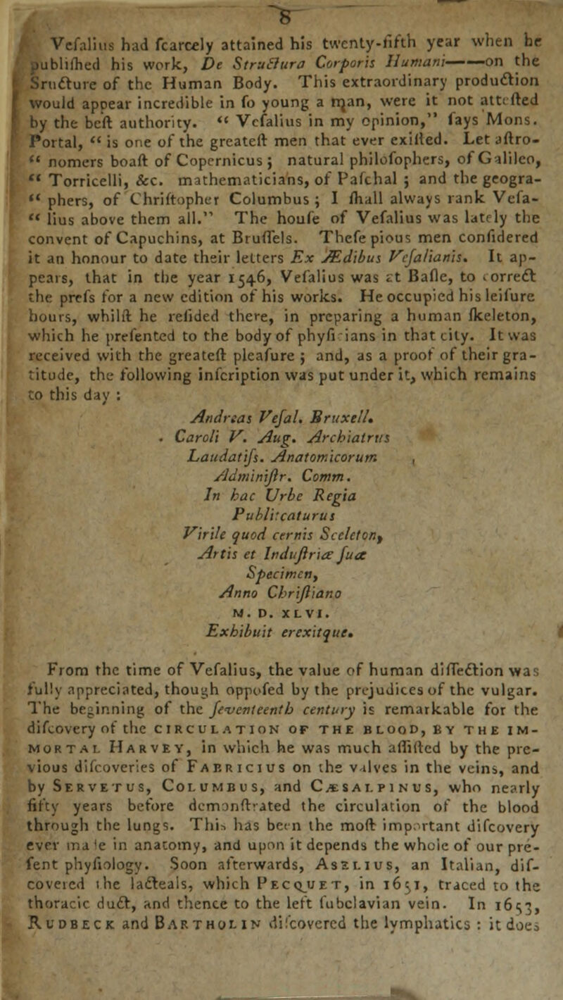 Vefalius had fcarcely attained his twenty-fifth year when he publilhed his work, De StruBura Corporis Ilumani on the ture of the Human Body. This extraordinary production would appear incredible in fo young a rrjan, were it not am fted by the beft authority.  Vefalius in my opinion, lays Mons. Portal,  is one of the greateft men that ever exirled. Let aftro-  nomers boaft of Copernicus ; natural philofophers, of Galileo,  Torricelli, &c. mathematicians, of Pafchal ; and the geogra-  phers, of Chriftophei Columbus ; I ihall always rank Vefa-  lius above them all. The houfe of Vefalius was lately the convent of Capuchins, at Bruflels. Thefe pious men confidered it an honour to date their letters Ex JEd'ibus Vcfalianis. It ap- pears, that in the year 1546, Vefalius was st Bafle, to iorredl the prefs for a new edition of his works. He occupied his leifure hours, whilft he relided there, in preparing a human fkeleton, which he prefented to the body of phyfi ians in that city. It was received with the greateft pleafure ; and, as a proof of their gra- le, the.* following infeription was put under it, which remains to this day : Andnas Vefah BruxtlU . Caroii V. Aug. Arcbiatriis Laudatifs. Anatomkorum , Adm'imftr. Cotnm. In hac Urbc Regia Publitcaturus Virile quod cernis Scclctont Artis et Indujlria fua Specimen, Anno Chrijliano M. D. XLVI. Exhibuit erexitque. From the time of Vefalius, the value of human difTedlion was lully appreciated, though oppofed by the prejudices of the vulgar. The beginning of the Seventeenth century is remarkable for the difcovery of the circulation of the blood, by the im- mortal Harvey, in which he was much afiiftcd by the pre- vious difcoveries of Faericius on ihe valves in the veins, and by Ser vet u s, Columbus, and C/esai.pi n u s, who nearly fifty years before demanftvated the circulation of the blood through the lungs. This has bem the moft important difcovery ever ir.a le in anatomy, and upon it depends the whoie of our pre- fent phyfiology. Soon afterwards, Assi.ius, an Italian, dif- covercd the lacteais, which Pecquet, in 1651, traced to the thoracic duel, and thence to the left fubelavian vein. In i6<;3, Rudbeck and Bartholin discovered the lymphatics : it doeo