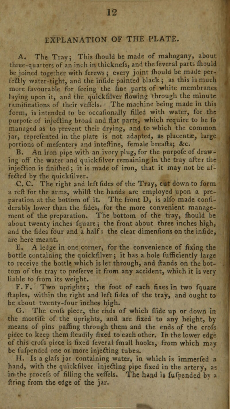EXPLANATION OF THE PLATE. A. The Tray; This fhould be made of mahogany, about three-quarters of an inch in thicknefs, and the feveral parts fliould be joined together with fcrews; every joint fhould be made per- fectly water-tight, and the infide painted black; as this is much mote favourable for feeing the fine parts of white membranes laying upon it, and the quickfilver flowing through the minute ramifications of their veflels. The machine being made in this form, is intended to be occafionally filled with water, for the purpofe of injecting broad and flat parts, which require to be fo managed as to prevent their drying, and to which the common jar, repvefented in the plate is not adapted, as placentse, large portions of mefentery and inteftine, female breafts; &c. B. An iron pipe with an ivory plug, for the purpofe of draw- ing oft the water and quickfilver remaining in the tray after the injection is finiihed; it is made of iron, that it may not be af- fected by the quickfilver. C. C. The right and left fides of the Tray, cut down to form a reft for the arms, whilft the hands are employed upon a pre- paration at the bottom of it. The front D, is alfo made confi- derably lower than the fides, for the more convenient manage- ment of the preparation. The bottom of the tray, fhould be about twenty inches fquare; the front about three inches high, and the fides four and a half: the clear dimenfions on the infide, are here meant. E. A ledge in one corner, for the convenience of fixing the bottle containing the quickfilver; it has a hole fufBciently large to receive the bottle which is let through, and ftands on the bot- tom of the tray to preferve it from any accident, which it is very liable to from its weight. F. F. Two uprights; the foot of each fixes in two fquare ftaples, within the right and left fi les of the tray, and ought to be about twenty-four inches high. G. The crofs piece, the ends of which Aide up or down in the mortife of the uprights, and are fixed to any height, by means of pins pafling through them and the ends of the crofs piece to keep them fteadily fixed to each other. In the lower edg- of this crofs piece is fixed feveral fmall hooks, from which may be fufpended one or more injecting tubes. H. Is a glafs jar containing water, in which is immerfed a hand, with the quickfilver injecting pipe fixed in the artery, 23 in the procefs of filling the veflels. The hand is fufpended b\ t firing from the edge of the jar.