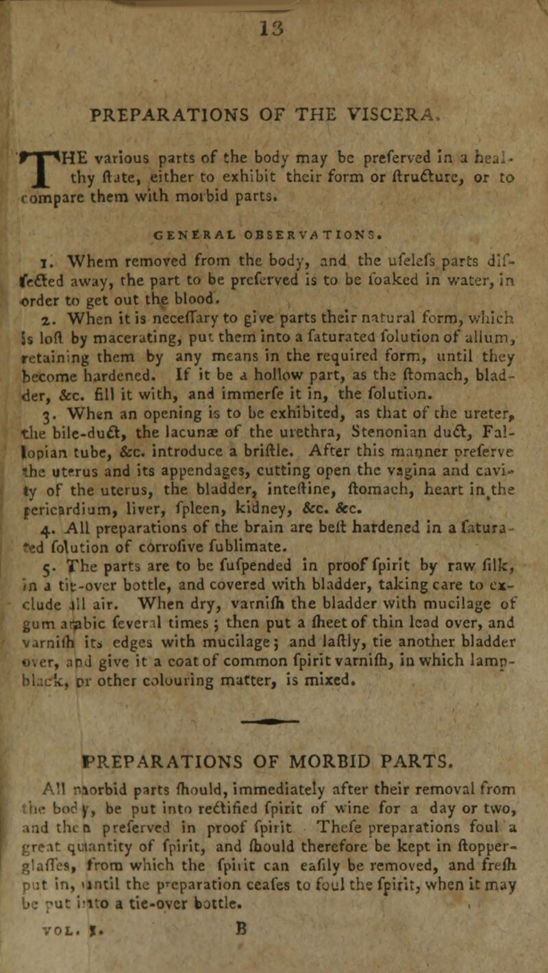 PREPARATIONS OF THE VISCERA. THE various parts of the body may be preferved In a thy ft ate, either to exhibit their form or ftrutture, or to compare them with morbid parts. GENERAL OBSERVATIONS. 1. Whem removed from the body, and the ufelefs parts dif- tfefted away, the part to be preferved is to be ibaked in water, in order to get out the blood. 2. When it is neceflary to give parts their natural form, which 5s loft by macerating, pun them into a faturated lblution of ullurn, retaining them by any means in the required form, until they become hardened. If it be a hollow part, as the ftomach, blad- der, &c. fill it with, and immerfe it in, the folution. 3. When an opening is to be exhibited, as that of the ureter, the bile-duft, the lacunae of the urethra, Stenonian duel, Fal- lopian tube, &c. introduce a briftle. After this manner preferve the utfrus and its appendages, cutting open the vagina and cavi- ty of the uterus, the bladder, inteftine, ftomach, heart in#the pericardium, liver, fpleen, kidney, &c. &c. 4. All preparations of the brain are belt hardened in a fatura ?ed foWion of corrofive fublimate. 5. The parts are to be fufpended in proof fpirit by raw filk, in a tie-over bottle, and covered with bladder, taking care to ex- clude all air. When dry, varnilh the bladder with mucilage ot gum aiflbic fevenl times ; then put a Iheetof thin lead over, and varnilh its edges with mucilage; and laftly, tie another bladder over, .in J give it a coat of common fpirit varnifh, in which lamrt- ih other colouring matter, is mixed. PREPARATIONS OF MORBID PARTS. iirbid parts ftiould, immediately after their removal from body, be put into rectified fpirit of wine for a day or two, then preferved in proof fpirit Thefe preparations foul a ^•rc;\t quantity of fpirit, and fljould therefore be kept in ftopper- I glafles, from which the fpirit can eafily be removed, and frefh in, >intil the preparation ceafes to foul the fpirit, when it may be put 'mo a tie-over bottle. vol. f. B