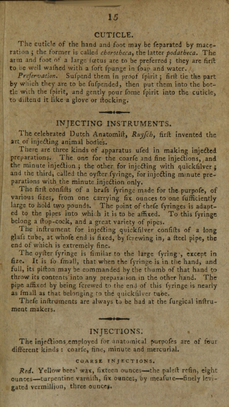 CUTICLE. Th rati The cuticle of the hand and foot may be feparated by mace- ■ uon ; the former is called cborotbeca, the latter fodathtca. The arm and foot of a large rietus are to be preferred ; they are firft to be well wafhed with a foft fpunge in foap and water. PrefervatUn. Sufpend them in proof fpirit; firft tie the part by which they are to be fufpended, then put them into the bot- tle with the fpirit, and gently pour fome fpirit into the cuticle, to diftend it like a glove or flocking. INJECTING INSTRUMENTS. The celebrated Dutch Anatomift, Ruyfch, firft invented the art of injecting animal bodies. There arc three kinds of apparatus ufed in making injected preparations. The one for the coarfe and fine injections, and the minute injection ; the other for injecting with quickfilver j and the third, called the oyfter fyringe, for injecting minute pre- parations with the minute injection only. The firft confifts of a brafs fyringe made for the purpofe, of various fizes, from one carrying fix ounces to one fufficiently large to hold two pounds. The point of thefe fyringes is adapt- ed to the pipes into whi h it is to be affixed. To this fyringe belong a ftop-cock, and a great variety of pipes. The inftrument for injecting quickfilver confifts of a long glafs tube, at whofe end is fixed, by lciewing in, a fteel pipe, the end of which is extremely fine. The oyfter fyringe is fimilar to the large fyring-, except in fize. It is lb fmall, that when the fyringe is in the hand, and full, its pifton may be commanded by the thumb of that hand to throw its contents into any prepava.ion in the other hand. The pipe affixed by being fere wed to the end of this fyringe is nearly as Im.ill as that belonging to the quickfilver tube. Thefe inftruments are always to be had at the furgical inftru- ment makers. INJECTIONS. The injections employed for anatomical p-urpofes are of four different kinds : coarfe, tine, minute and mercurial. COARSE INJECTIONS. Red. Yellow bees' wax, fixteen ounces—the paleft refin, eight ounces—turpentine varniih, dx ounces, by meafme—finely levi- gated veimilliun, three ounces.
